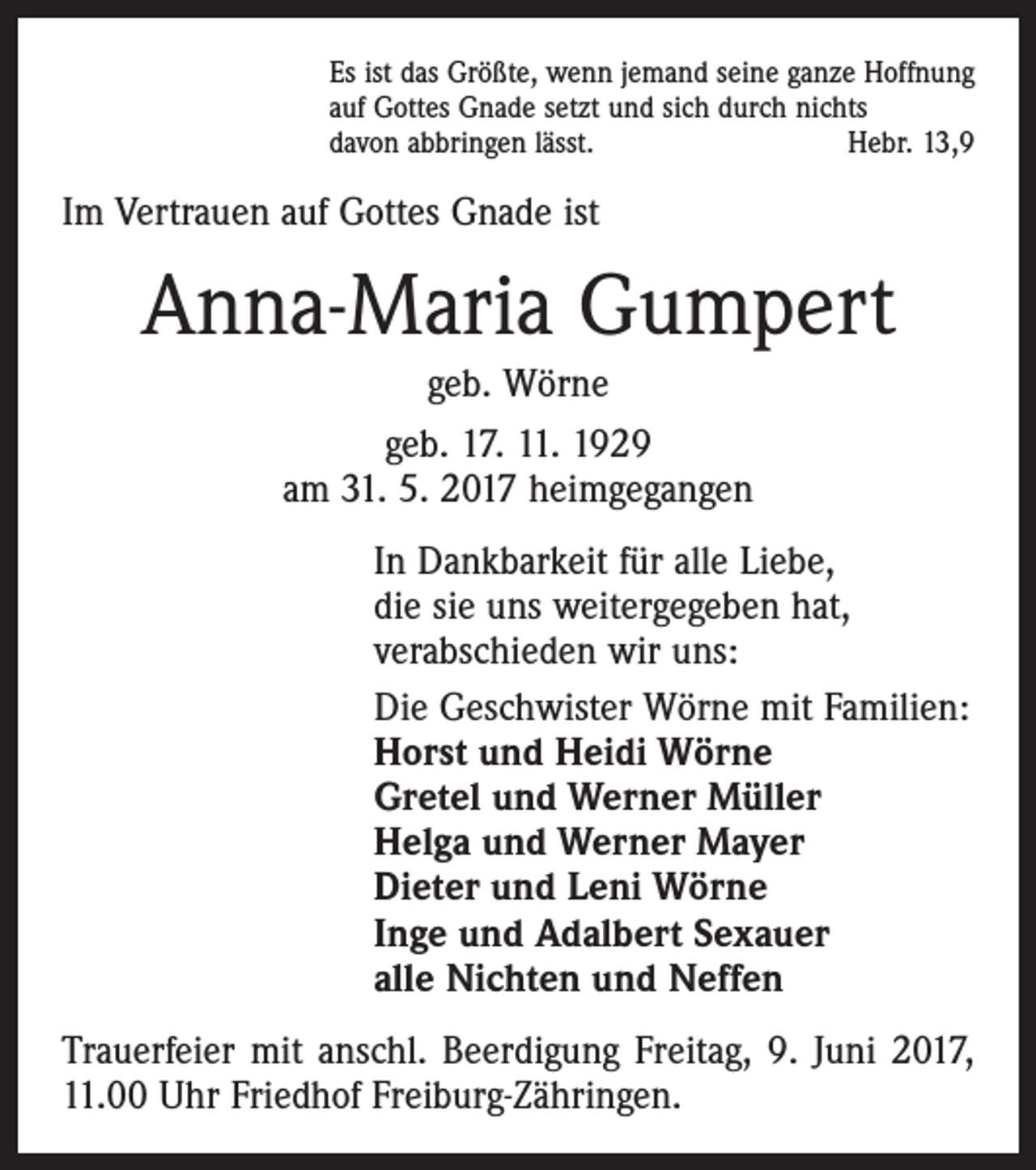 <p>Es ist das Größte, wenn jemand seine ganze Hoffnung<br />auf Gottes Gnade setzt und sich durch nichts<br />davon abbringen lässt.<br />Hebr. 13,9</p><p>Im Vertrauen auf Gottes Gnade ist</p><p>Anna-Maria Gumpert<br />geb. Wörne<br />geb. 17. 11. 1929<br />am 31. 5. 2017 heimgegangen<br />In Dankbarkeit für alle Liebe,<br />die sie uns weitergegeben hat,<br />verabschieden wir uns:<br />Die Geschwister Wörne mit Familien:<br />Horst und Heidi Wörne<br />Gretel und Werner Müller<br />Helga und Werner Mayer<br />Dieter und Leni Wörne<br />Inge und Adalbert Sexauer<br />alle Nichten und Neffen<br />Trauerfeier mit anschl. Beerdigung Freitag, 9. Juni 2017,<br />11.00 Uhr Friedhof Freiburg-Zähringen.</p>