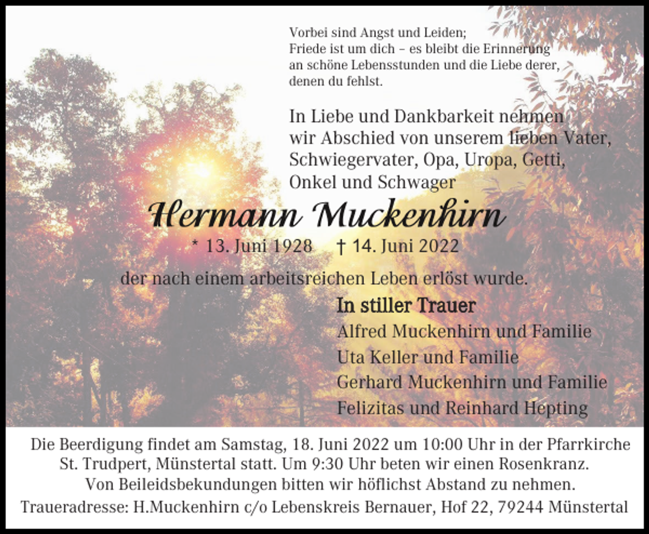 <p>Vorbei sind Angst und Leiden;<br />Friede ist um dich – es bleibt die Erinnerung<br />an schöne Lebensstunden und die Liebe derer,<br />denen du fehlst.</p><p>In Liebe und Dankbarkeit nehmen<br />wir Abschied von unserem lieben Vater,<br />Schwiegervater, Opa, Uropa, Getti,<br />Onkel und Schwager<br />* 13. Juni 1928</p><p>† 14. Juni 2022</p><p>der nach einem arbeitsreichen Leben erlöst wurde.</p><p>In stiller Trauer<br />Alfred Muckenhirn und Familie<br />Uta Keller und Familie<br />Gerhard Muckenhirn und Familie<br />Felizitas und Reinhard Hepting<br />Die Beerdigung findet am Samstag, 18. Juni 2022 um 10:00 Uhr in der Pfarrkirche<br />St. Trudpert, Münstertal statt. Um 9:30 Uhr beten wir einen Rosenkranz.<br />Von Beileidsbekundungen bitten wir höflichst Abstand zu nehmen.<br />Traueradresse: H.Muckenhirn c/o Lebenskreis Bernauer, Hof 22, 79244 Münstertal</p>
