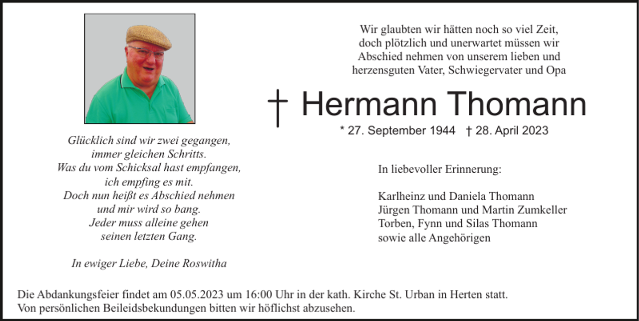 <p>Wir glaubten wir hätten noch so viel Zeit,<br />doch plötzlich und unerwartet müssen wir<br />Abschied nehmen von unserem lieben und<br />herzensguten Vater, Schwiegervater und Opa</p><p>Glücklich sind wir zwei gegangen,<br />immer gleichen Schritts.<br />Was du vom Schicksal hast empfangen,<br />ich empfing es mit.<br />Doch nun heißt es Abschied nehmen<br />und mir wird so bang.<br />Jeder muss alleine gehen<br />seinen letzten Gang.</p><p>† Hermann Thomann<br />* 27. September 1944 † 28. April 2023<br />In liebevoller Erinnerung:<br />Karlheinz und Daniela Thomann<br />Jürgen Thomann und Martin Zumkeller<br />Torben, Fynn und Silas Thomann<br />sowie alle Angehörigen</p><p>In ewiger Liebe, Deine Roswitha<br />Die Abdankungsfeier findet am 05.05.2023 um 16:00 Uhr in der kath. Kirche St. Urban in Herten statt.<br />Von persönlichen Beileidsbekundungen bitten wir höflichst abzusehen.</p>
