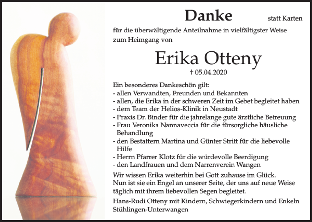 <p>Danke</p><p>statt Karten</p><p>für die überwältigende Anteilnahme in vielfältigster Weise<br />zum Heimgang von</p><p>Erika Otteny<br />† 05.04.2020</p><p>Ein besonderes Dankeschön gilt:<br />- allen Verwandten, Freunden und Bekannten<br />- allen, die Erika in der schweren Zeit im Gebet begleitet haben<br />- dem Team der Helios-Klinik in Neustadt<br />- Praxis Dr. Binder für die jahrelange gute ärztliche Betreuung<br />- Frau Veronika Nannaveccia für die fürsorgliche häusliche<br />Behandlung<br />- den Bestattern Martina und Günter Stritt für die liebevolle<br />Hilfe<br />- Herrn Pfarrer Klotz für die würdevolle Beerdigung<br />- den Landfrauen und dem Narrenverein Wangen<br />Wir wissen Erika weiterhin bei Gott zuhause im Glück.<br />Nun ist sie ein Engel an unserer Seite, der uns auf neue Weise<br />täglich mit ihrem liebevollen Segen begleitet.<br />Hans-Rudi Otteny mit Kindern, Schwiegerkindern und Enkeln<br />Stühlingen-Unterwangen</p>