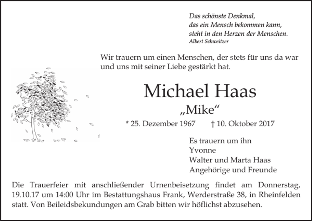<p>Denkmal,<br />DDas<br />as s schönste<br />c h ö nste De<br />n k m al,<br />ddas<br />as eiein<br />n Mensch<br />Me ns c h be<br />k o m me n kkann,<br />a n n,<br />bekommen<br />steht<br />ste<br />ht iinn den<br />de n Herzen<br />Her ze n der<br />der Menschen.<br />M e ns c he n.<br />Al<br />bert SSchweitzer<br />c h weit zer<br />Albert</p><p>Wirtrtrauern<br />stets<br />Wir<br />a u er n u um<br />m eieinen<br />n e n MMenschen,<br />e n s c h e n, der<br />d er st<br />et s ffür<br />ür uns<br />u n s da<br />d a war<br />w ar<br />und<br />Liebe<br />u n d uuns<br />n s mit<br />mit sseiner<br />ei n er Li<br />e b e gestärkt<br />g e st är kt hat.<br />h at.</p><p>Mi<br />c h a el HHaas<br />a as<br />Michael<br />„„Mike“<br />Mi k e “</p><p>* 25.<br />2 5. Dezember<br />D e z e m b er</p><p>†† 10.<br />1 0. Oktober<br />O kt o b er</p><p>E s trtrauern<br />Es<br />a u er n uum<br />m iihn<br />hn<br />YYvonne<br />v o n ne<br />WWalter<br />alt er u und<br />n d MMarta<br />art a HHaas<br />aa s<br />AAngehörige<br />n g e h öri g e uund<br />n d FrFreunde<br />e u n de<br />Di e Tr<br />Die<br />Trauerfeier<br />a u erf ei er mit<br />mit aanschließender<br />n s c hli e ß e n d er Urnenbeisetzung<br />Ur n e n b ei s et z u n g fifindet<br />n d et aam<br />m Donnerstag,<br />D o n n er st a g,<br />119.10.17<br />9. 1 0. 1 7 um<br />u m 114:00<br />4: Uhr<br />U hr im<br />i m Bestattungshaus<br />B e st att u n g s h a u s Frank,<br />Fra n k, Werderstraße<br />W er d er str a ß e 338,<br />8, in<br />i n Rheinfelden<br />R h ei nf el d e n<br />statt.<br />bitten<br />st<br />att. Von<br />V o n Beileidsbekundungen<br />B eil ei d s b e k u n d u n g e n aam<br />m Grab<br />Gr a b bitt<br />e n wir<br />wir hhöflichst<br />öfli c h st aabzusehen.<br />b z u s e h e n.</p>