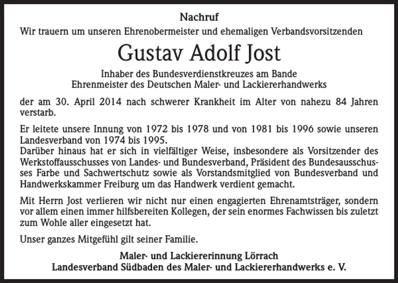 <p>Nachruf<br />Wir trauern um unseren Ehrenobermeister und ehemaligen Verbandsvorsitzenden</p><p>Gustav Adolf Jost<br />Inhaber des Bundesverdienstkreuzes am Bande<br />Ehrenmeister des Deutschen Maler- und Lackiererhandwerks<br />der am 30. April 2014 nach schwerer Krankheit im Alter von nahezu 84 Jahren<br />verstarb.<br />Er leitete unsere Innung von 1972 bis 1978 und von 1981 bis 1996 sowie unseren<br />Landesverband von 1974 bis 1995.<br />Darüber hinaus hat er sich in vielfältiger Weise, insbesondere als Vorsitzender des<br />Werkstoffausschusses von Landes- und Bundesverband, Präsident des Bundesausschusses Farbe und Sachwertschutz sowie als Vorstandsmitglied von Bundesverband und<br />Handwerkskammer Freiburg um das Handwerk verdient gemacht.<br />Mit Herrn Jost verlieren wir nicht nur einen engagierten Ehrenamtsträger, sondern<br />vor allem einen immer hilfsbereiten Kollegen, der sein enormes Fachwissen bis zuletzt<br />zum Wohle aller eingesetzt hat.<br />Unser ganzes Mitgefühl gilt seiner Familie.<br />Maler- und Lackiererinnung Lörrach<br />Landesverband Südbaden des Maler- und Lackiererhandwerks e. V.</p>