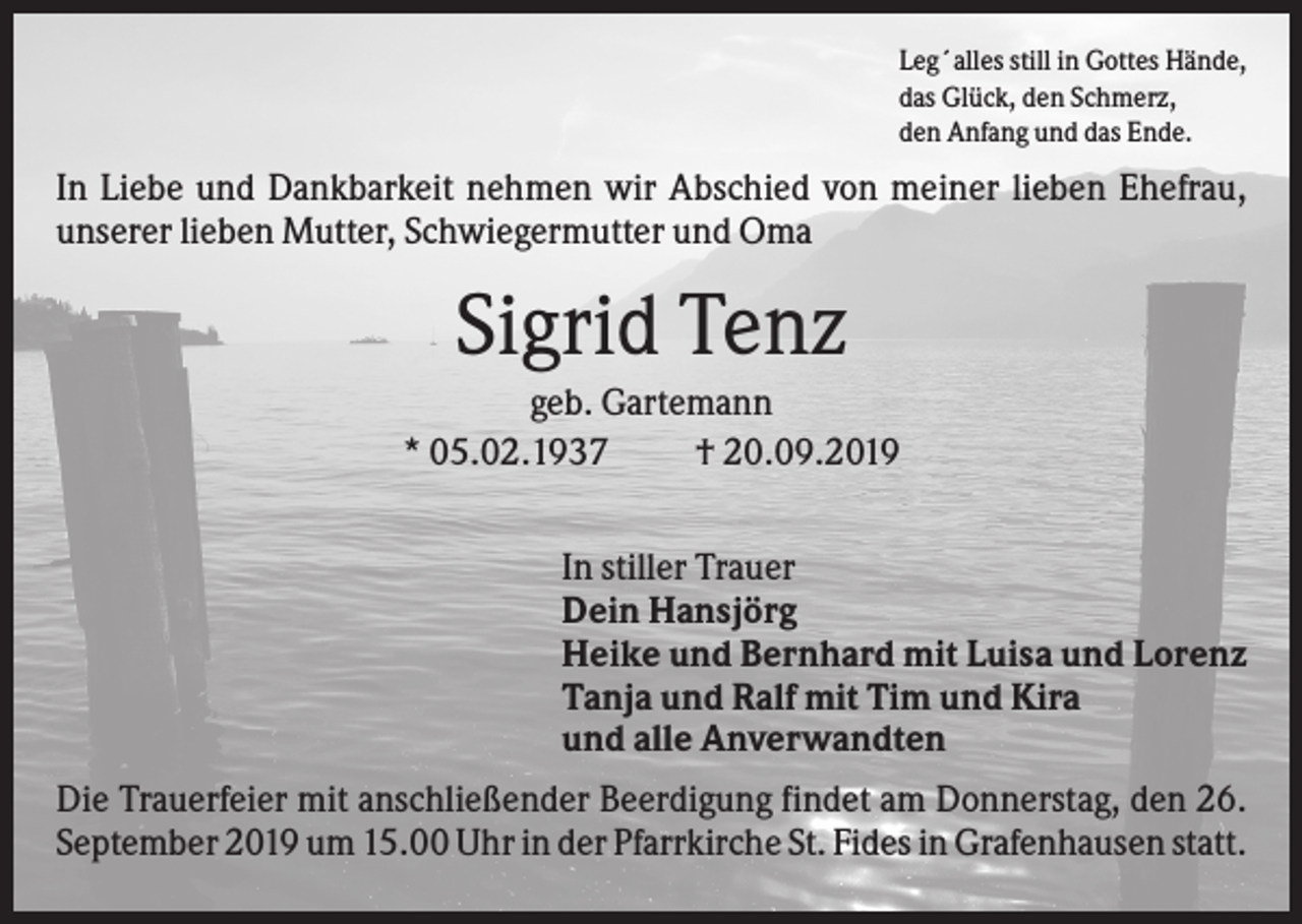 <p>Leg´alles still in Gottes Hände,<br />das Glück, den Schmerz,<br />den Anfang und das Ende.</p><p>In Liebe und Dankbarkeit nehmen wir Abschied von meiner lieben Ehefrau,<br />unserer lieben Mutter, Schwiegermutter und Oma</p><p>Sigrid Tenz<br />geb. Gartemann<br />* 05.02.1937<br />† 20.09.2019<br />In stiller Trauer<br />Dein Hansjörg<br />Heike und Bernhard mit Luisa und Lorenz<br />Tanja und Ralf mit Tim und Kira<br />und alle Anverwandten<br />Die Trauerfeier mit anschließender Beerdigung findet am Donnerstag, den 26.<br />September 2019 um 15.00 Uhr in der Pfarrkirche St. Fides in Grafenhausen statt.</p>