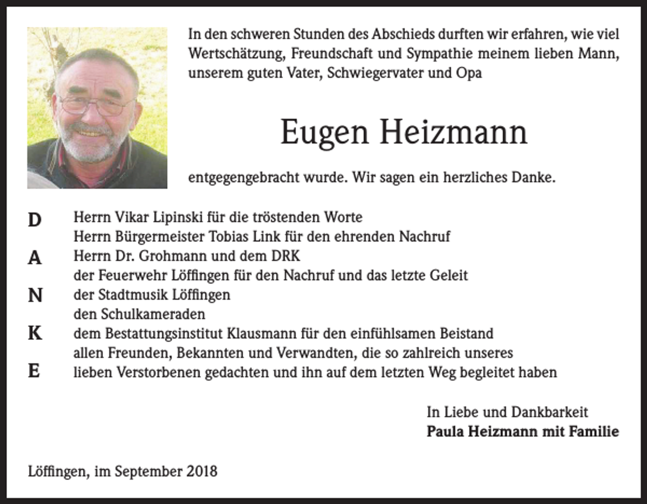 <p>In den schweren Stunden des Abschieds durften wir erfahren, wie viel<br />Wertschätzung, Freundschaft und Sympathie meinem lieben Mann,<br />unserem guten Vater, Schwiegervater und Opa</p><p>Eugen Heizmann<br />entgegengebracht wurde. Wir sagen ein herzliches Danke.</p><p>D<br />A<br />N<br />K<br />E</p><p>Herrn Vikar Lipinski für die tröstenden Worte<br />Herrn Bürgermeister Tobias Link für den ehrenden Nachruf<br />Herrn Dr. Grohmann und dem DRK<br />der Feuerwehr Löffingen für den Nachruf und das letzte Geleit<br />der Stadtmusik Löffingen<br />den Schulkameraden<br />dem Bestattungsinstitut Klausmann für den einfühlsamen Beistand<br />allen Freunden, Bekannten und Verwandten, die so zahlreich unseres<br />lieben Verstorbenen gedachten und ihn auf dem letzten Weg begleitet haben<br />In Liebe und Dankbarkeit<br />Paula Heizmann mit Familie</p><p>Löffingen, im September 2018</p>