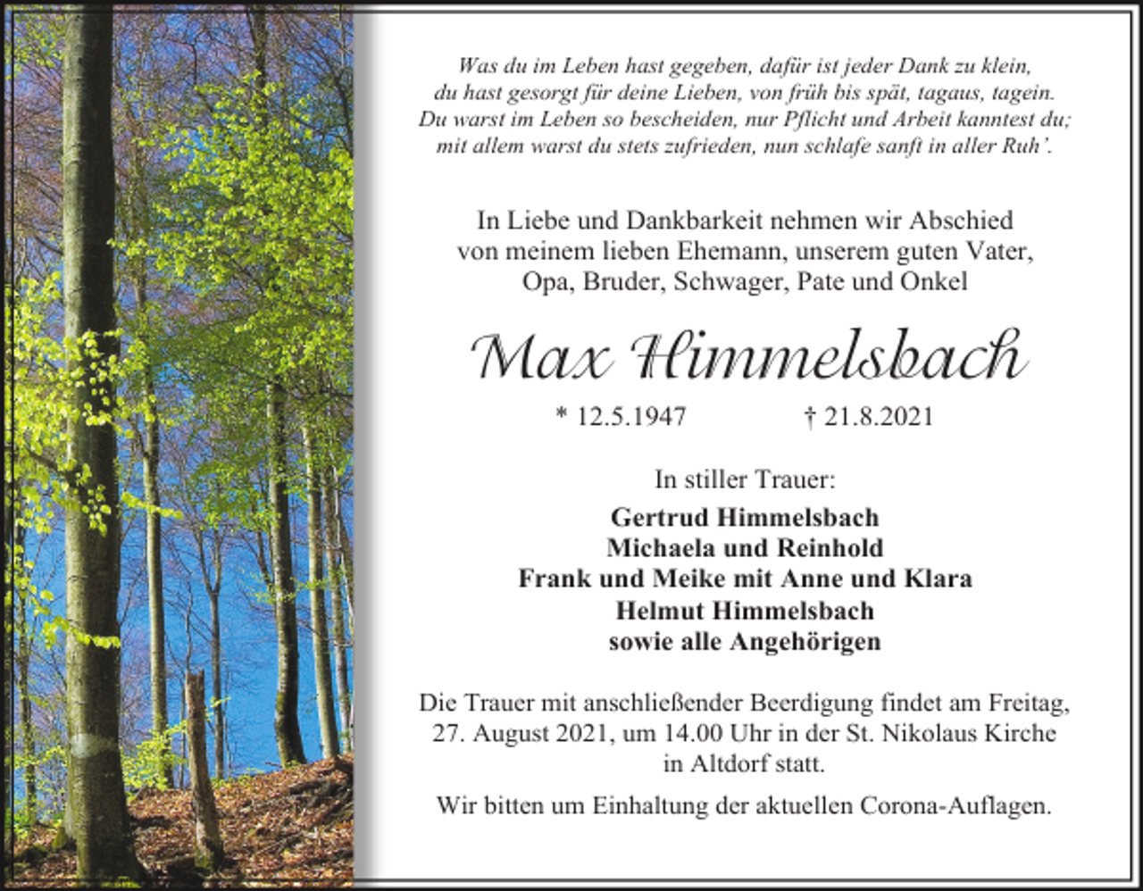 <p>Was du im Leben hast gegeben, dafür ist jeder Dank zu klein,<br />du hast gesorgt für deine Lieben, von früh bis spät, tagaus, tagein.<br />Du warst im Leben so bescheiden, nur Pflicht und Arbeit kanntest du;<br />mit allem warst du stets zufrieden, nun schlafe sanft in aller Ruh’.</p><p>In Liebe und Dankbarkeit nehmen wir Abschied<br />von meinem lieben Ehemann, unserem guten Vater,<br />Opa, Bruder, Schwager, Pate und Onkel</p><p>Max Himmelsbach<br />* 12.5.1947</p><p>† 21.8.2021</p><p>In stiller Trauer:<br />Gertrud Himmelsbach<br />Michaela und Reinhold<br />Frank und Meike mit Anne und Klara<br />Helmut Himmelsbach<br />sowie alle Angehörigen<br />Die Trauer mit anschließender Beerdigung findet am Freitag,<br />27. August 2021, um 14.00 Uhr in der St. Nikolaus Kirche<br />in Altdorf statt.<br />Wir bitten um Einhaltung der aktuellen Corona-Auflagen.</p>