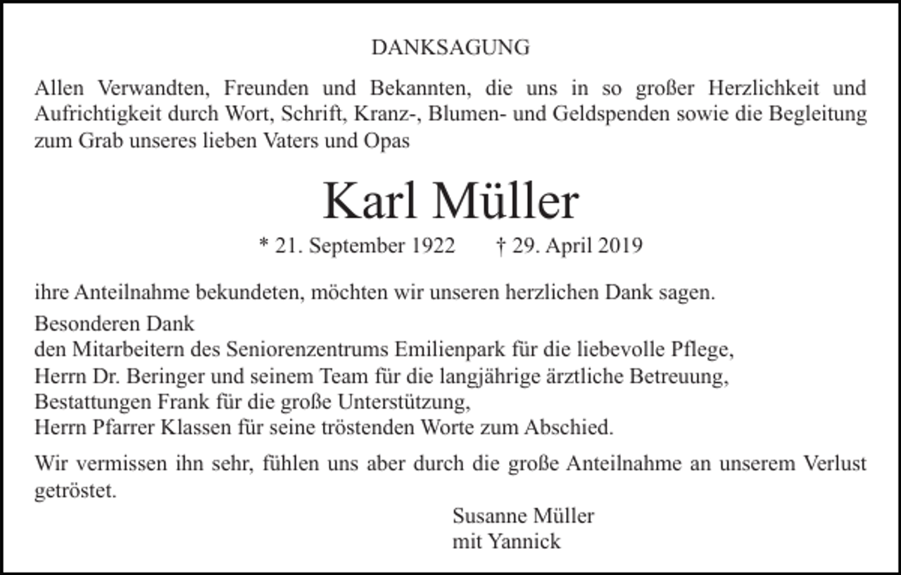 <p>DANKSAGUNG<br />Allen Verwandten, Freunden und Bekannten, die uns in so großer Herzlichkeit und<br />Aufrichtigkeit durch Wort, Schrift, Kranz-, Blumen- und Geldspenden sowie die Begleitung<br />zum Grab unseres lieben Vaters und Opas</p><p>Karl Müller<br />* 21. September 1922</p><p>† 29. April 2019</p><p>ihre Anteilnahme bekundeten, möchten wir unseren herzlichen Dank sagen.<br />Besonderen Dank<br />den Mitarbeitern des Seniorenzentrums Emilienpark für die liebevolle Pflege,<br />Herrn Dr. Beringer und seinem Team für die langjährige ärztliche Betreuung,<br />Bestattungen Frank für die große Unterstützung,<br />Herrn Pfarrer Klassen für seine tröstenden Worte zum Abschied.<br />Wir vermissen ihn sehr, fühlen uns aber durch die große Anteilnahme an unserem Verlust<br />getröstet.<br />Susanne Müller<br />mit Yannick</p>