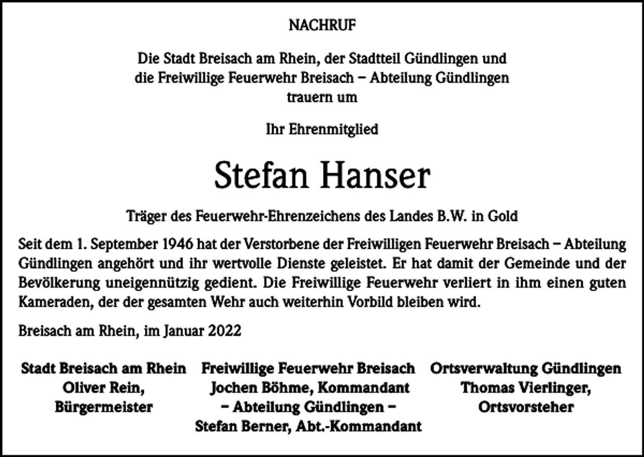 <p>NACHRUF<br />Die Stadt Breisach am Rhein, der Stadtteil Gündlingen und<br />die Freiwillige Feuerwehr Breisach – Abteilung Gündlingen<br />trauern um<br />Ihr Ehrenmitglied</p><p>Stefan Hanser<br />Träger des Feuerwehr-Ehrenzeichens des Landes B.W. in Gold<br />Seit dem 1. September 1946 hat der Verstorbene der Freiwilligen Feuerwehr Breisach – Abteilung<br />Gündlingen angehört und ihr wertvolle Dienste geleistet. Er hat damit der Gemeinde und der<br />Bevölkerung uneigennützig gedient. Die Freiwillige Feuerwehr verliert in ihm einen guten<br />Kameraden, der der gesamten Wehr auch weiterhin Vorbild bleiben wird.<br />Breisach am Rhein, im Januar 2022<br />Stadt Breisach am Rhein Freiwillige Feuerwehr Breisach Ortsverwaltung Gündlingen</p><p>Oliver Rein,<br />Jochen Böhme, Kommandant<br />Thomas Vierlinger,</p><p>Bürgermeister<br />– Abteilung Gündlingen –<br />Ortsvorsteher</p><p>Stefan Berner, Abt.-Kommandant</p>