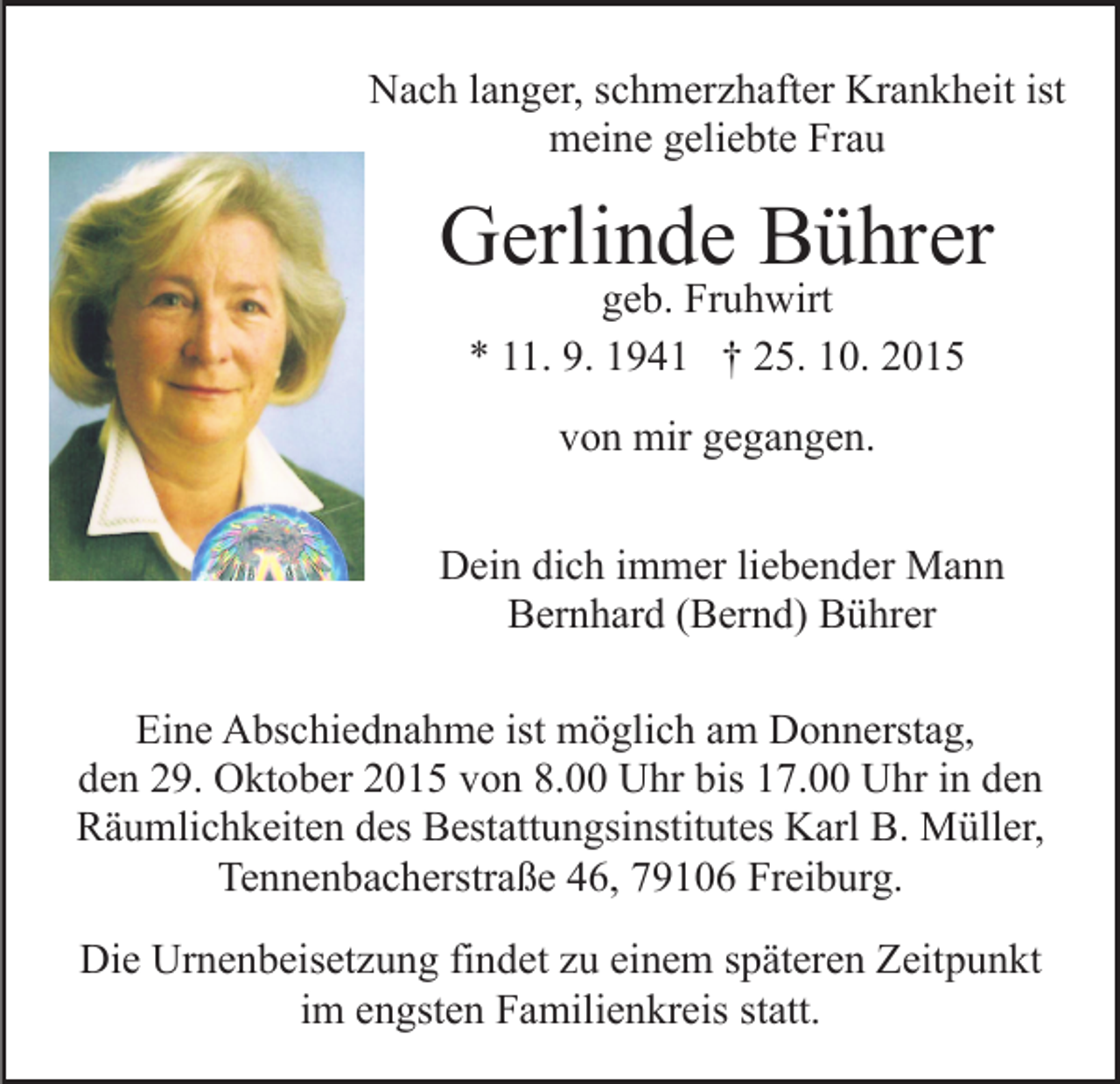 <p>Nach langer, schmerzhafter Krankheit ist<br />meine geliebte Frau</p><p>Gerlinde Bührer<br />geb. Fruhwirt<br />* 11. 9. 1941 † 25. 10. 2015<br />von mir gegangen.<br />Dein dich immer liebender Mann<br />Bernhard (Bernd) Bührer<br />Eine Abschiednahme ist möglich am Donnerstag,<br />den 29. Oktober 2015 von 8.00 Uhr bis 17.00 Uhr in den<br />Räumlichkeiten des Bestattungsinstitutes Karl B. Müller,<br />Tennenbacherstraße 46, 79106 Freiburg.<br />Die Urnenbeisetzung findet zu einem späteren Zeitpunkt<br />im engsten Familienkreis statt.</p>