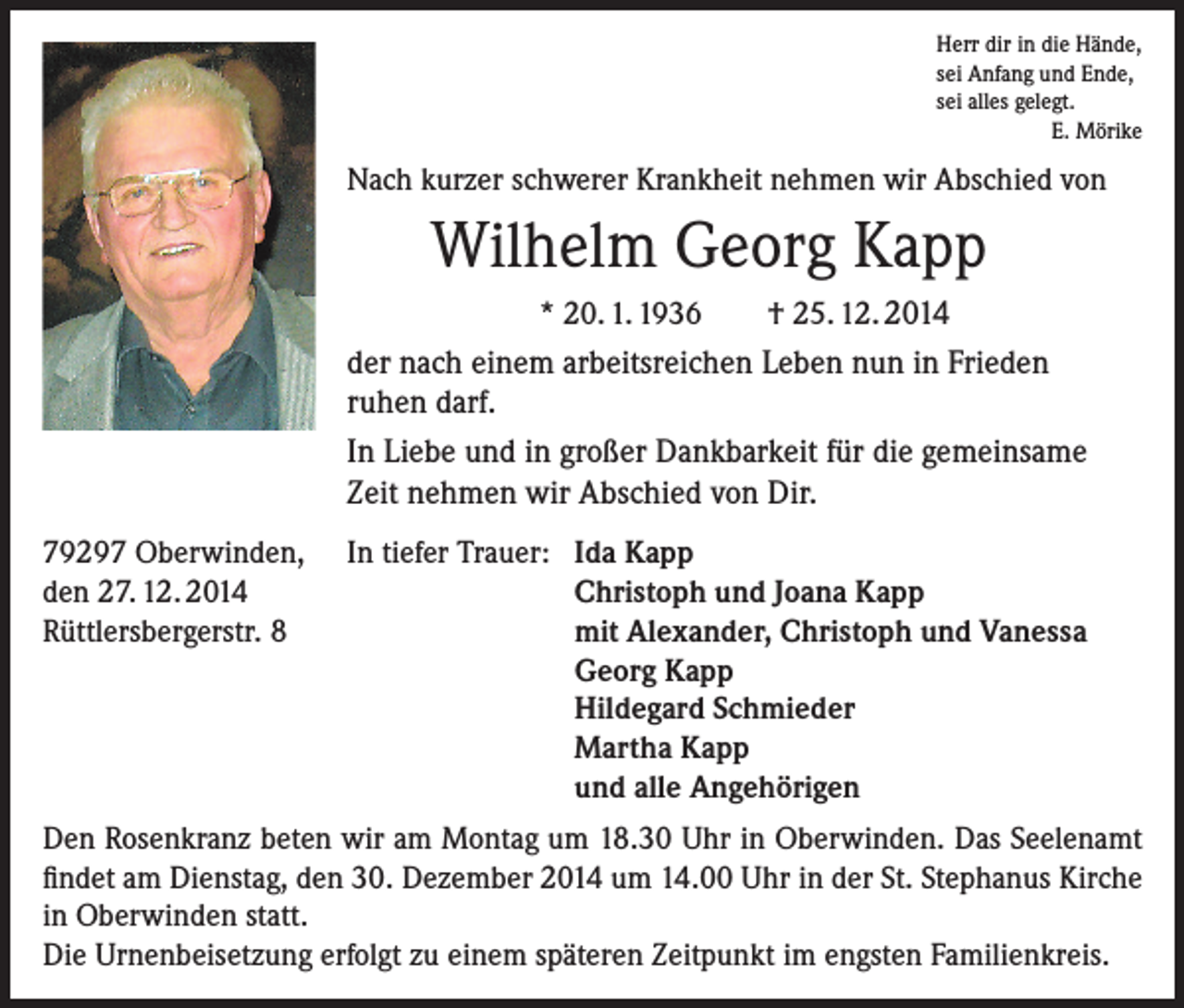 <p>Herr dir in die Hände,<br />sei Anfang und Ende,<br />sei alles gelegt.</p><p>E. Mörike</p><p>Nach kurzer schwerer Krankheit nehmen wir Abschied von</p><p>Wilhelm Georg Kapp<br />* 20. 1. 1936</p><p>† 25. 12. 2014</p><p>der nach einem arbeitsreichen Leben nun in Frieden<br />ruhen darf.<br />In Liebe und in großer Dankbarkeit für die gemeinsame<br />Zeit nehmen wir Abschied von Dir.<br />79297 Oberwinden,<br />den 27. 12. 2014<br />Rüttlersbergerstr. 8</p><p>In tiefer Trauer: Ida Kapp<br />Christoph und Joana Kapp<br />mit Alexander, Christoph und Vanessa<br />Georg Kapp<br />Hildegard Schmieder<br />Martha Kapp<br />und alle Angehörigen</p><p>Den Rosenkranz beten wir am Montag um 18.30 Uhr in Oberwinden. Das Seelenamt<br />findet am Dienstag, den 30. Dezember 2014 um 14.00 Uhr in der St. Stephanus Kirche<br />in Oberwinden statt.<br />Die Urnenbeisetzung erfolgt zu einem späteren Zeitpunkt im engsten Familienkreis.</p>