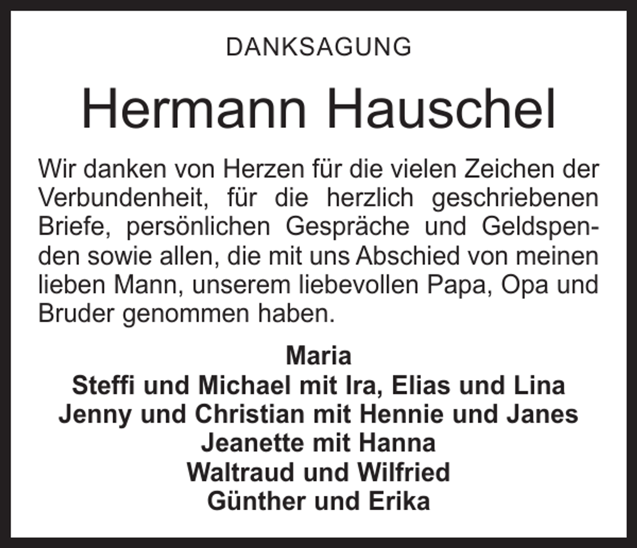 <p>DANKSAGUNG</p><p>Hermann Hauschel<br />Wir danken von Herzen für die vielen Zeichen der<br />Verbundenheit, für die herzlich geschriebenen<br />­<br />Briefe, persönlichen Gespräche und Geldspenden sowie allen, die mit uns Abschied von meinen<br />lieben Mann, unserem liebevollen Papa, Opa und<br />Bruder genommen haben.<br />Maria<br />Steffi und Michael mit Ira, Elias und Lina<br />Jenny und Christian mit Hennie und Janes<br />Jeanette mit Hanna<br />Waltraud und Wilfried<br />Günther und Erika</p>