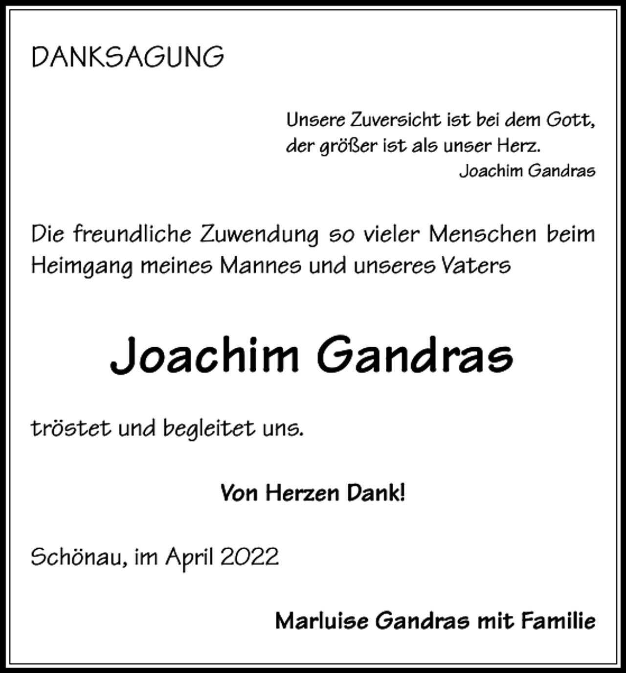 <p>DANKSAGUNG<br />Unsere Zuversicht ist bei dem Gott,<br />der größer ist als unser Herz.</p><p>Joachim Gandras</p><p>Die freundliche Zuwendung so vieler Menschen beim<br />Heimgang meines Mannes und unseres Vaters</p><p>Joachim Gandras<br />tröstet und begleitet uns.<br />Von Herzen Dank!<br />Schönau, im April 2022<br />Marluise Gandras mit Familie</p>