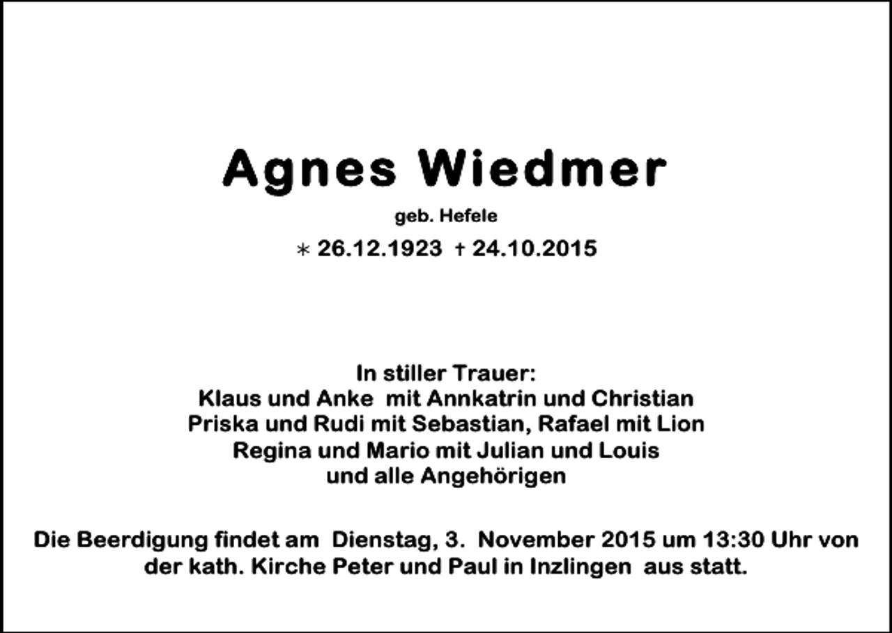<p>Agnes Wiedmer<br />geb. Hefele<br />!</p><p>26.12.1923 " 24.10.2015</p><p>In stiller Trauer:<br />Klaus und Anke mit Annkatrin und Christian<br />Priska und Rudi mit Sebastian, Rafael mit Lion<br />Regina und Mario mit Julian und Louis<br />und alle Angehörigen<br />Die Beerdigung findet am Dienstag, 3. November 2015 um 13:30 Uhr von<br />der kath. Kirche Peter und Paul in Inzlingen aus statt.</p>