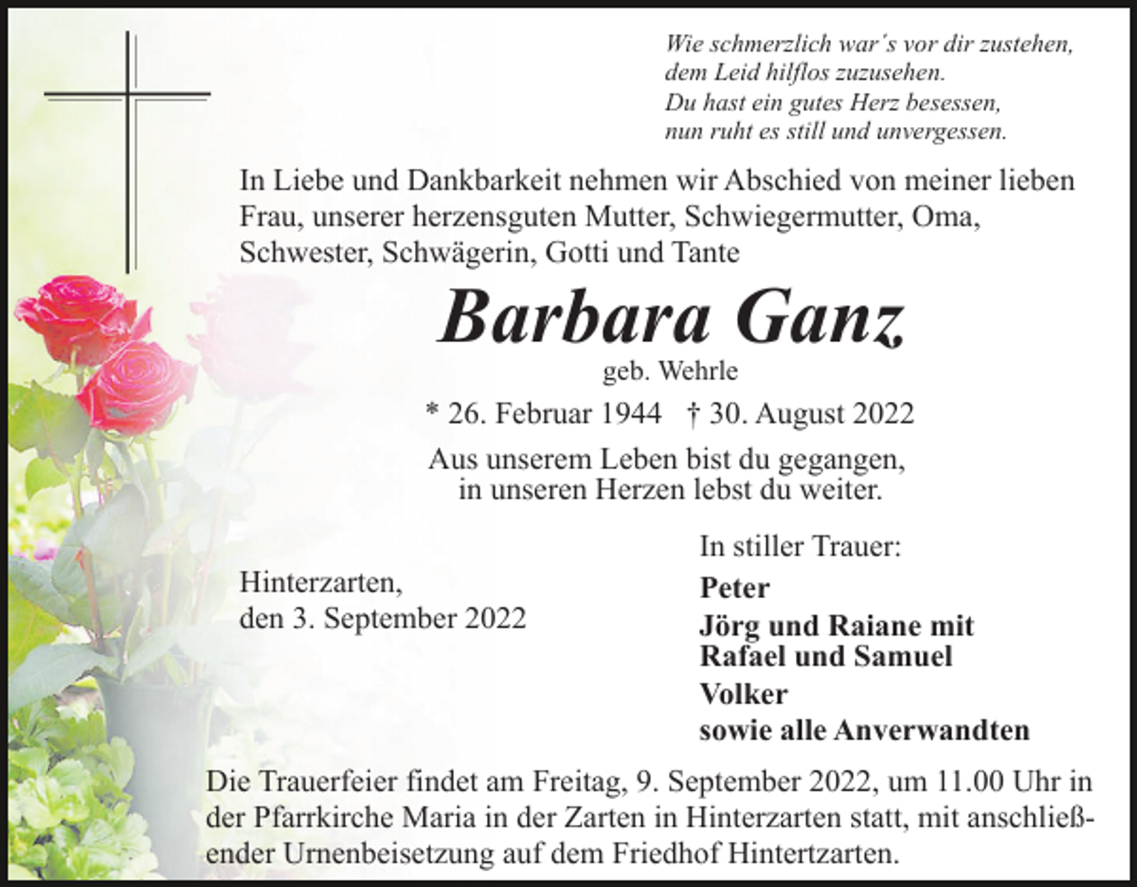 <p>Wie schmerzlich war´s vor dir zustehen,<br />dem Leid hilflos zuzusehen.<br />Du hast ein gutes Herz besessen,<br />nun ruht es still und unvergessen.</p><p>In Liebe und Dankbarkeit nehmen wir Abschied von meiner lieben<br />Frau, unserer herzensguten Mutter, Schwiegermutter, Oma,<br />Schwester, Schwägerin, Gotti und Tante</p><p>Barbara Ganz<br />geb. Wehrle</p><p>* 26. Februar 1944 † 30. August 2022<br />Aus unserem Leben bist du gegangen,<br />in unseren Herzen lebst du weiter.<br />Hinterzarten,<br />den 3. September 2022</p><p>In stiller Trauer:<br />Peter<br />Jörg und Raiane mit<br />Rafael und Samuel<br />Volker<br />sowie alle Anverwandten</p><p>Die Trauerfeier findet am Freitag, 9. September 2022, um 11.00 Uhr in<br />der Pfarrkirche Maria in der Zarten in Hinterzarten statt, mit anschließender Urnenbeisetzung auf dem Friedhof Hintertzarten.</p>
