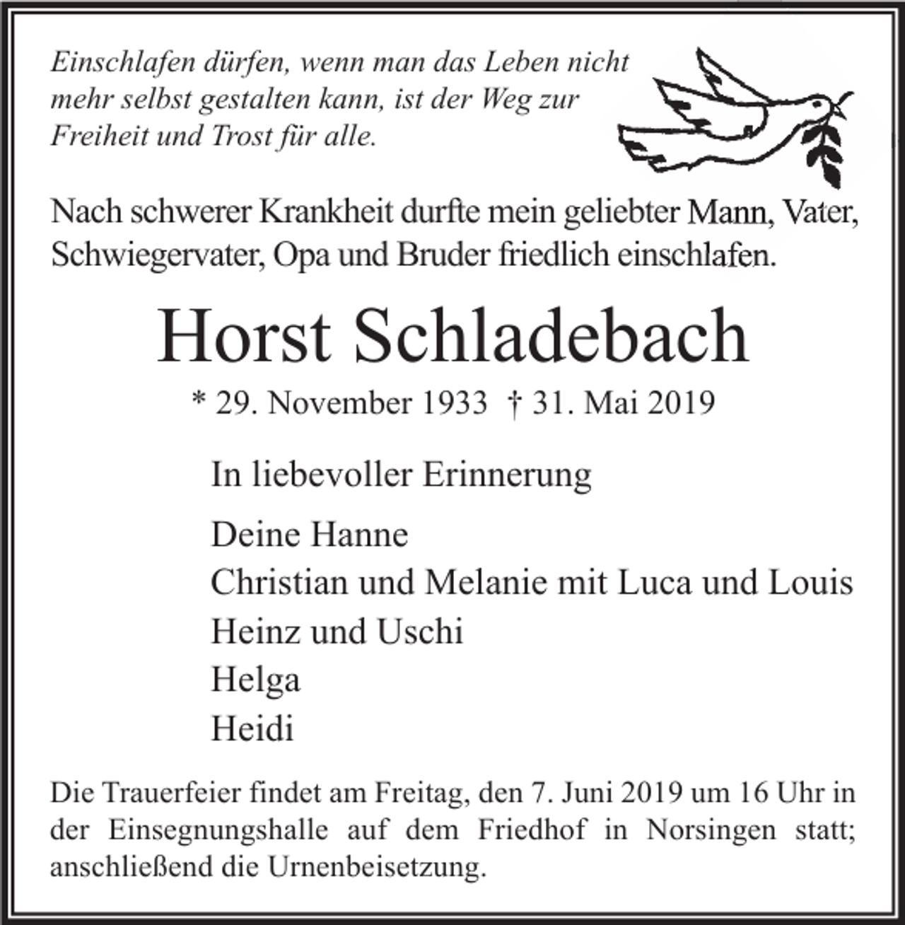 <p>Einschlafen dürfen, wenn man das Leben nicht<br />mehr selbst gestalten kann, ist der Weg zur<br />Freiheit und Trost für alle.</p><p>Nach schwerer Krankheit durfte mein geliebter Mann, Vater,<br />Schwiegervater, Opa und Bruder friedlich einschlafen.</p><p>Horst Schladebach<br />* 29. November 1933 † 31. Mai 2019</p><p>In liebevoller Erinnerung<br />Deine Hanne<br />Christian und Melanie mit Luca und Louis<br />Heinz und Uschi<br />Helga<br />Heidi<br />Die Trauerfeier findet am Freitag, den 7. Juni 2019 um 16 Uhr in<br />der Einsegnungshalle auf dem Friedhof in Norsingen statt;<br />anschließend die Urnenbeisetzung.</p>