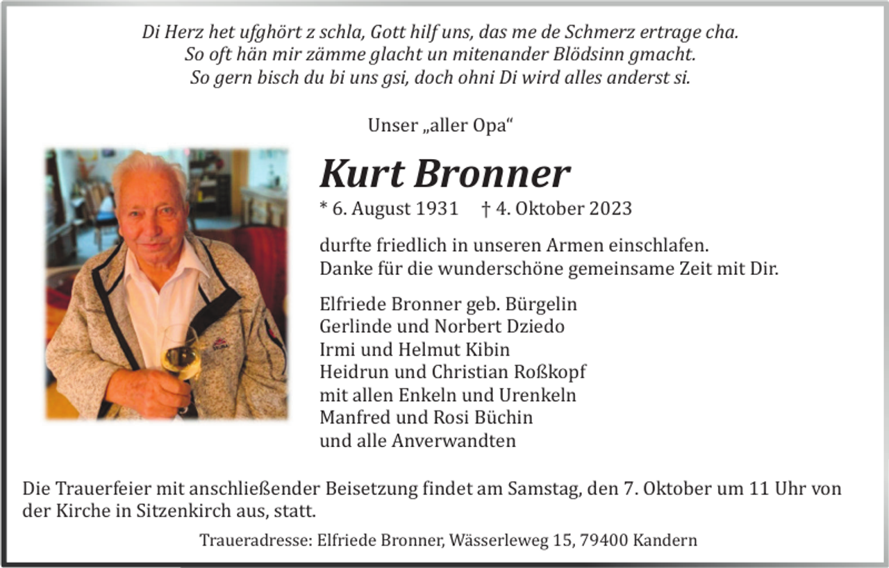 <p>Di Herz het ufghört z schla, Gott hilf uns, das me de Schmerz ertrage cha.<br />So oft hän mir zämme glacht un mitenander Blödsinn gmacht.<br />So gern bisch du bi uns gsi, doch ohni Di wird alles anderst si.<br />Unser „aller Opa“</p><p>Kurt Bronner<br />* 6. August 1931</p><p>† 4. Oktober 2023</p><p>durfte friedlich in unseren Armen einschlafen.<br />Danke fü r die wunderschö ne gemeinsame Zeit mit Dir.<br />Elfriede Bronner geb. Bü rgelin<br />Gerlinde und Norbert Dziedo<br />Irmi und Helmut Kibin<br />Heidrun und Christian Roßkopf<br />mit allen Enkeln und Urenkeln<br />Manfred und Rosi Bü chin<br />und alle Anverwandten<br />Die Trauerfeier mit anschließender Beisetzung findet am Samstag, den 7. Oktober um 11 Uhr von<br />der Kirche in Sitzenkirch aus, statt.<br />Traueradresse: Elfriede Bronner, Wä sserleweg 15, 79400 Kandern</p>