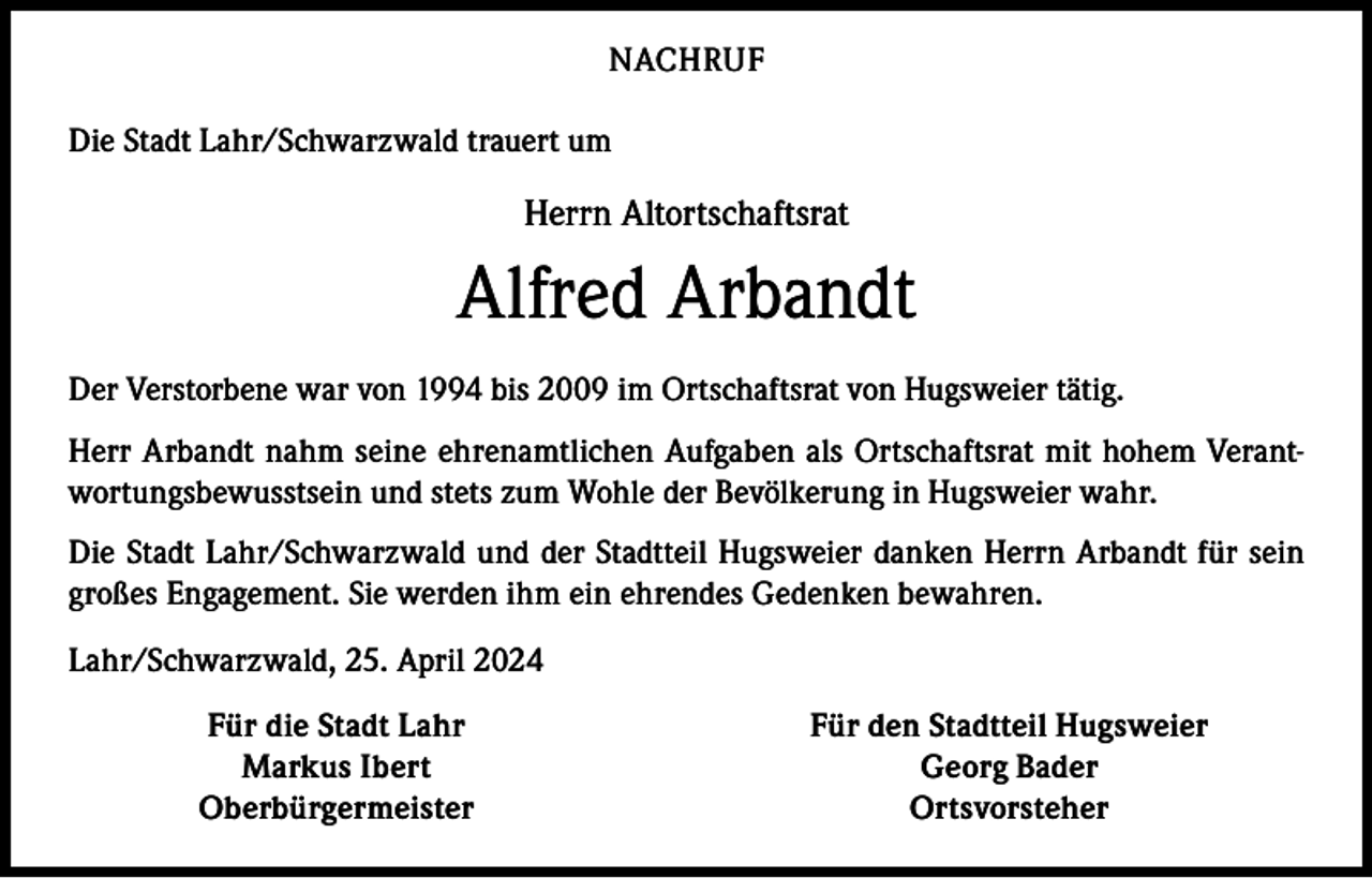 <p>NACHRUF<br />Die Stadt Lahr/Schwarzwald trauert um</p><p>Herrn Altortschaftsrat</p><p>Alfred Arbandt<br />Der Verstorbene war von 1994 bis 2009 im Ortschaftsrat von Hugsweier tätig.<br />Herr Arbandt nahm seine ehrenamtlichen Aufgaben als Ortschaftsrat mit hohem Verantwortungsbewusstsein und stets zum Wohle der Bevölkerung in Hugsweier wahr.<br />Die Stadt Lahr/Schwarzwald und der Stadtteil Hugsweier danken Herrn Arbandt für sein<br />großes Engagement. Sie werden ihm ein ehrendes Gedenken bewahren.<br />Lahr/Schwarzwald, 25. April 2024</p><p>Für die Stadt Lahr<br />Markus Ibert<br />Oberbürgermeister</p><p>Für den Stadtteil Hugsweier<br />Georg Bader<br />Ortsvorsteher</p>