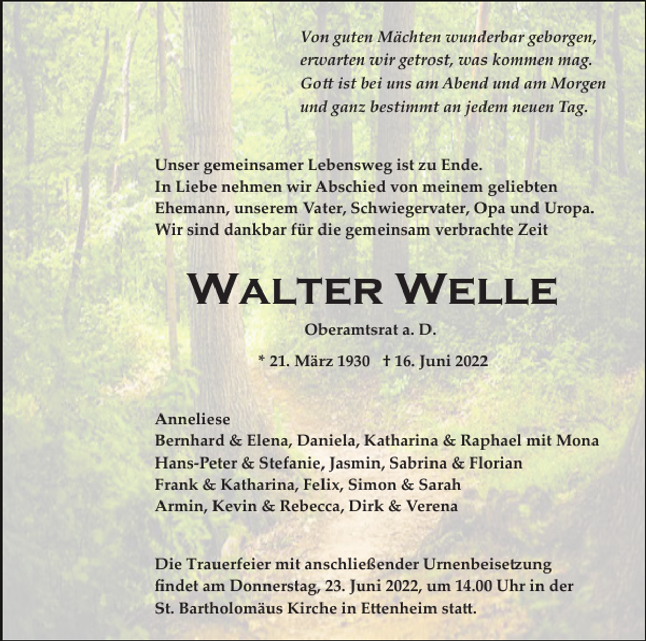 <p>Von guten Mächten wunderbar geborgen,<br />erwarten wir getrost, was kommen mag.<br />Go� ist bei uns am Abend und am Morgen<br />und ganz bestimmt an jedem neuen Tag.</p><p>Unser gemeinsamer Lebensweg ist zu Ende.<br />In Liebe nehmen wir Abschied von meinem geliebten<br />Ehemann, unserem Vater, Schwiegervater, Opa und Uropa.<br />Wir sind dankbar für die gemeinsam verbrachte Zeit</p><p>Walter Welle<br />Oberamtsrat a. D.<br />* 21. März 1930 † 16. Juni 2022</p><p>Anneliese<br />Bernhard &amp; Elena, Daniela, Katharina &amp; Raphael mit Mona<br />Hans­Peter &amp; Stefanie, Jasmin, Sabrina &amp; Florian<br />Frank &amp; Katharina, Felix, Simon &amp; Sarah<br />Armin, Kevin &amp; Rebecca, Dirk &amp; Verena</p><p>Die Trauerfeier mit anschließender Urnenbeise�ung<br />ﬁndet am Donnerstag, 23. Juni 2022, um 14.00 Uhr in der<br />St. Bartholomäus Kirche in E�enheim sta�.</p>