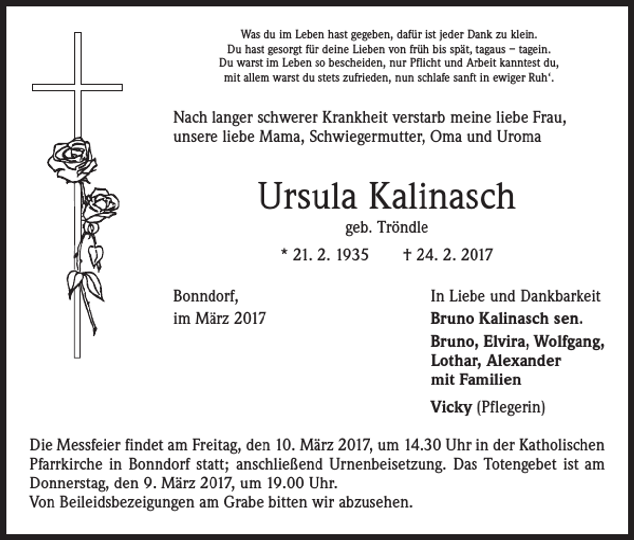 <p>Was du im Leben hast gegeben, dafür ist jeder Dank zu klein.<br />Du hast gesorgt für deine Lieben von früh bis spät, tagaus – tagein.<br />Du warst im Leben so bescheiden, nur Pflicht und Arbeit kanntest du,<br />mit allem warst du stets zufrieden, nun schlafe sanft in ewiger Ruh‘.</p><p>Nach langer schwerer Krankheit verstarb meine liebe Frau,<br />unsere liebe Mama, Schwiegermutter, Oma und Uroma</p><p>Ursula Kalinasch<br />geb. Tröndle</p><p>* 21. 2. 1935 † 24. 2. 2017<br />Bonndorf,<br />im März 2017</p><p>In Liebe und Dankbarkeit<br />Bruno Kalinasch sen.<br />Bruno, Elvira, Wolfgang,<br />Lothar, Alexander<br />mit Familien</p><p>Vicky (Pflegerin)</p><p>Die Messfeier findet am Freitag, den 10. März 2017, um 14.30 Uhr in der Katholischen<br />Pfarrkirche in Bonndorf statt; anschließend Urnenbeisetzung. Das Totengebet ist am<br />Donnerstag, den 9. März 2017, um 19.00 Uhr.<br />Von Beileidsbezeigungen am Grabe bitten wir abzusehen.</p>