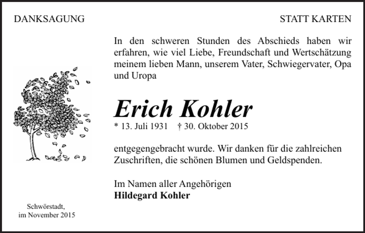 <p>DANKSAGUNG</p><p>STATT KARTEN<br />In den schweren Stunden des Abschieds haben wir<br />erfahren, wie viel Liebe, Freundschaft und Wertschätzung<br />meinem lieben Mann, unserem Vater, Schwiegervater, Opa<br />und Uropa</p><p>Erich Kohler<br />* 13. Juli 1931 † 30. Oktober 2015</p><p>entgegengebracht wurde. Wir danken für die zahlreichen<br />Zuschriften, die schönen Blumen und Geldspenden.</p><p>Schwörstadt,<br />im November 2015</p><p>Im Namen aller Angehörigen<br />Hildegard Kohler</p>