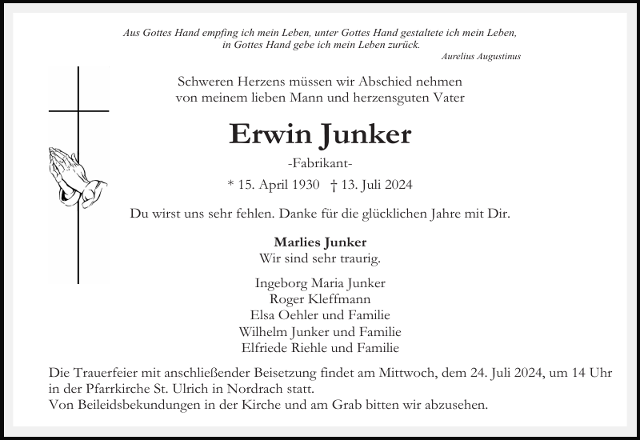 <p>Aus Gottes Hand empfing ich mein Leben, unter Gottes Hand gestaltete ich mein Leben,<br />in Gottes Hand gebe ich mein Leben zurück.<br />Aurelius Augustinus</p><p>Schweren Herzens müssen wir Abschied nehmen<br />von meinem lieben Mann und herzensguten Vater</p><p>Erwin Junker<br />-Fabrikant* 15. April 1930 † 13. Juli 2024<br />Du wirst uns sehr fehlen. Danke für die glücklichen Jahre mit Dir.<br />Marlies Junker<br />Wir sind sehr traurig.<br />Ingeborg Maria Junker<br />Roger Kleffmann<br />Elsa Oehler und Familie<br />Wilhelm Junker und Familie<br />Elfriede Riehle und Familie<br />Die Trauerfeier mit anschließender Beisetzung findet am Mittwoch, dem 24. Juli 2024, um 14 Uhr<br />in der Pfarrkirche St. Ulrich in Nordrach statt.<br />Von Beileidsbekundungen in der Kirche und am Grab bitten wir abzusehen.</p>