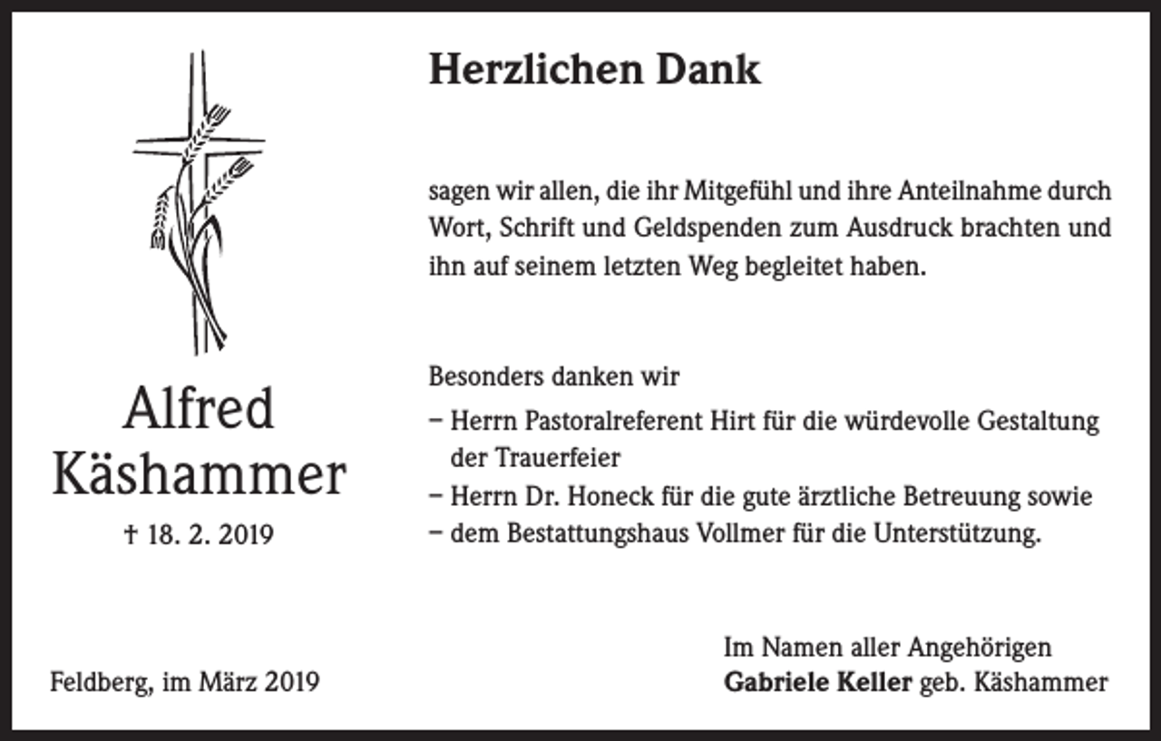 <p>Herzlichen Dank<br />sagen wir allen, die ihr Mitgefühl und ihre Anteilnahme durch<br />Wort, Schrift und Geldspenden zum Ausdruck brachten und<br />ihn auf seinem letzten Weg begleitet haben.</p><p>Alfred<br />Käshammer<br />† 18. 2. 2019</p><p>Feldberg, im März 2019</p><p>Besonders danken wir<br />– Herrn Pastoralreferent Hirt für die würdevolle Gestaltung<br />der Trauerfeier<br />– Herrn Dr. Honeck für die gute ärztliche Betreuung sowie<br />– dem Bestattungshaus Vollmer für die Unterstützung.</p><p>Im Namen aller Angehörigen<br />Gabriele Keller geb. Käshammer</p>