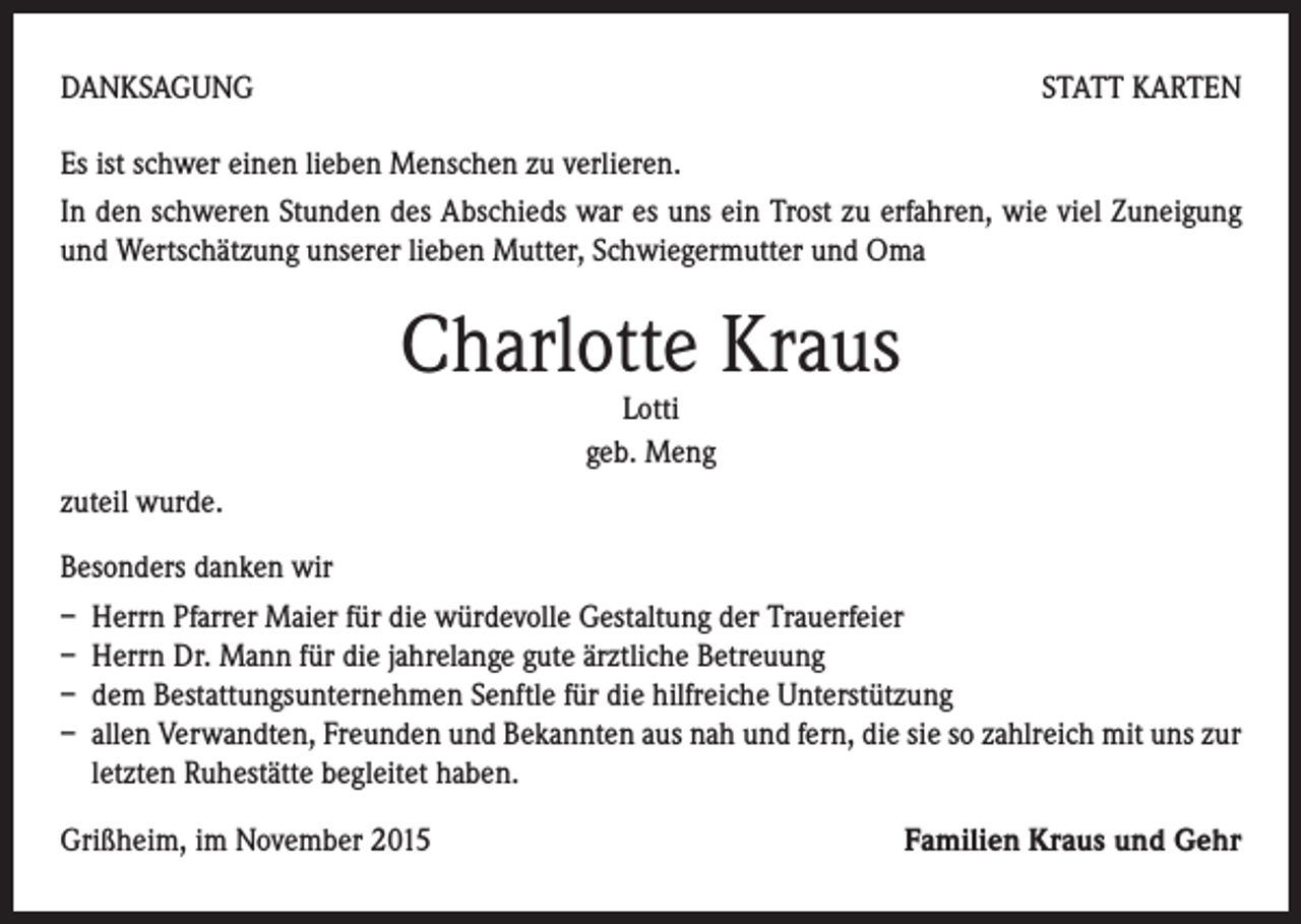 <p>DANKSAGUNG</p><p>STATT KARTEN</p><p>Es ist schwer einen lieben Menschen zu verlieren.<br />In den schweren Stunden des Abschieds war es uns ein Trost zu erfahren, wie viel Zuneigung<br />und Wertschätzung unserer lieben Mutter, Schwiegermutter und Oma</p><p>Charlotte Kraus<br />Lotti<br />geb. Meng</p><p>zuteil wurde.<br />Besonders danken wir<br />– Herrn Pfarrer Maier für die würdevolle Gestaltung der Trauerfeier<br />– Herrn Dr. Mann für die jahrelange gute ärztliche Betreuung<br />– dem Bestattungsunternehmen Senftle für die hilfreiche Unterstützung<br />– allen Verwandten, Freunden und Bekannten aus nah und fern, die sie so zahlreich mit uns zur<br />letzten Ruhestätte begleitet haben.<br />Grißheim, im November 2015</p><p>Familien Kraus und Gehr</p>