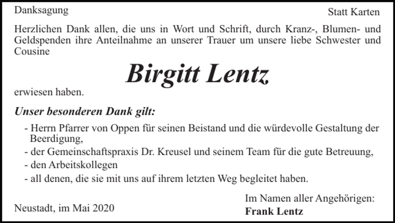 <p>Danksagung</p><p>Statt Karten</p><p>Herzlichen Dank allen, die uns in Wort und Schrift, durch Kranz-, Blumen- und<br />Geldspenden ihre Anteilnahme an unserer Trauer um unsere liebe Schwester und<br />Cousine</p><p>erwiesen haben.</p><p>Birgitt Lentz</p><p>Unser besonderen Dank gilt:<br />- Herrn Pfarrer von Oppen für seinen Beistand und die würdevolle Gestaltung der<br />Beerdigung,<br />- der Gemeinschaftspraxis Dr. Kreusel und seinem Team für die gute Betreuung,<br />- den Arbeitskollegen<br />- all denen, die sie mit uns auf ihrem letzten Weg begleitet haben.<br />Neustadt, im Mai 2020</p><p>Im Namen aller Angehörigen:<br />Frank Lentz</p>