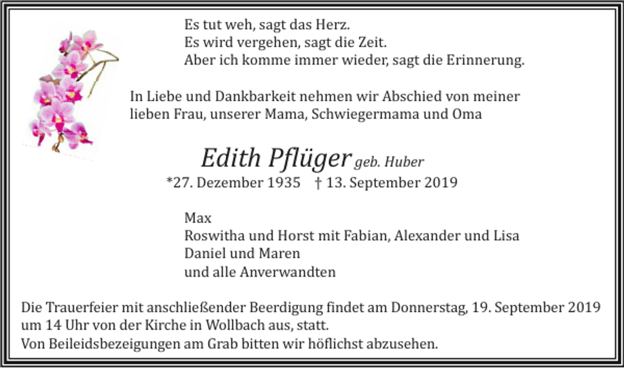 <p>Es tut weh, sagt das Herz.<br />Es wird vergehen, sagt die Zeit.<br />Aber ich komme immer wieder, sagt die Erinnerung.<br />In Liebe und Dankbarkeit nehmen wir Abschied von meiner<br />lieben Frau, unserer Mama, Schwiegermama und Oma</p><p>Edith Pflüger geb. Huber<br />*27. Dezember 1935 † 13. September 2019<br />M<br />ax<br />Roswitha und Horst mit Fabian, Alexander und Lisa<br />Daniel und Maren<br />und alle Anverwandten<br />Die Trauerfeier mit anschließender Beerdigung findet am Donnerstag, 19. September 2019<br />um 14 Uhr von der Kirche in Wollbach aus, statt.<br />Von Beileidsbezeigungen am Grab bitten wir höflichst abzusehen.</p>