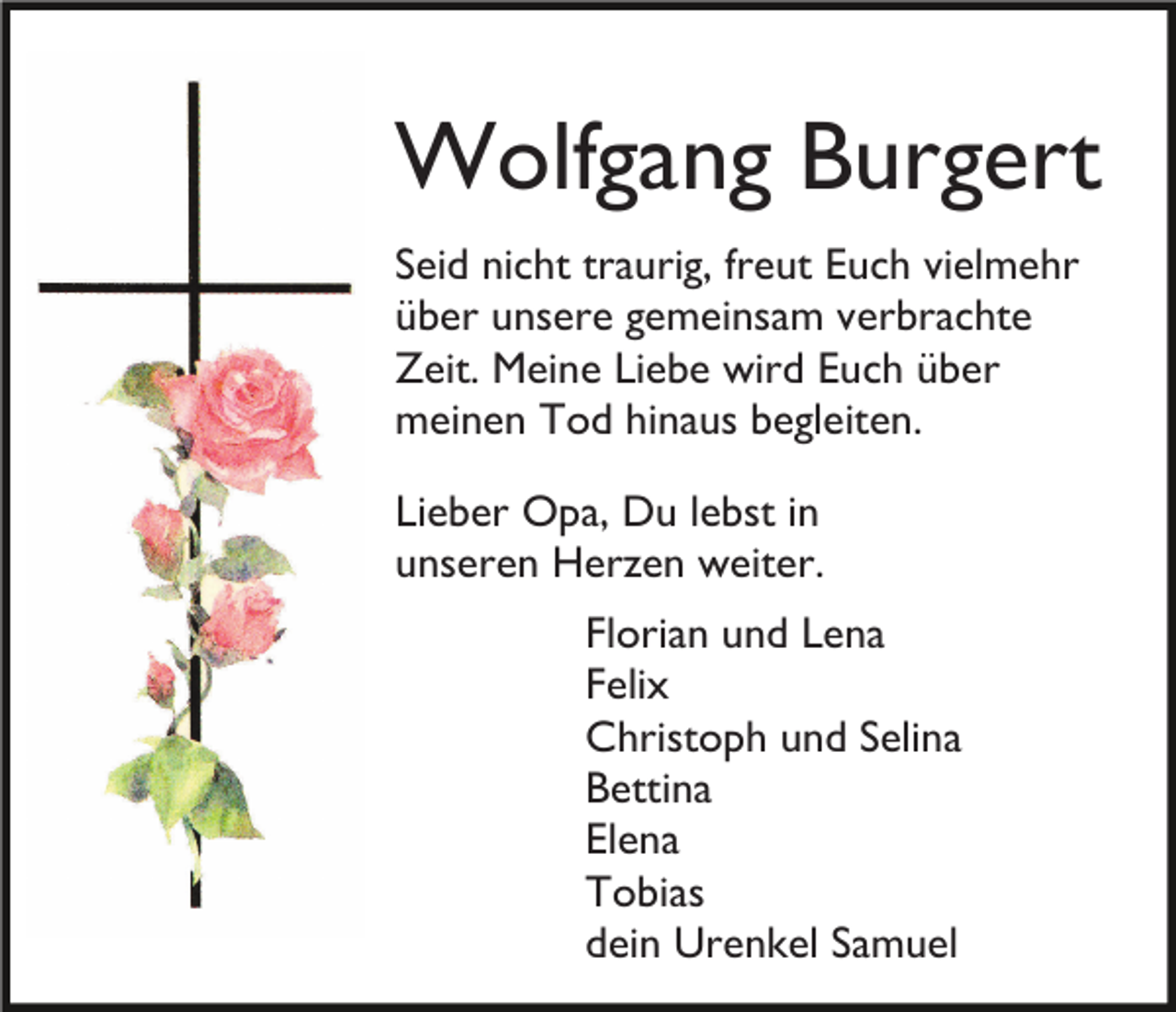 <p>Wolfgang Burgert<br />Seid nicht traurig, freut Euch vielmehr<br />über unsere gemeinsam verbrachte<br />Zeit. Meine Liebe wird Euch über<br />meinen Tod hinaus begleiten.<br />Lieber Opa, Du lebst in<br />unseren Herzen weiter.<br />Florian und Lena<br />Felix<br />Christoph und Selina<br />Bettina<br />Elena<br />Tobias<br />dein Urenkel Samuel</p>