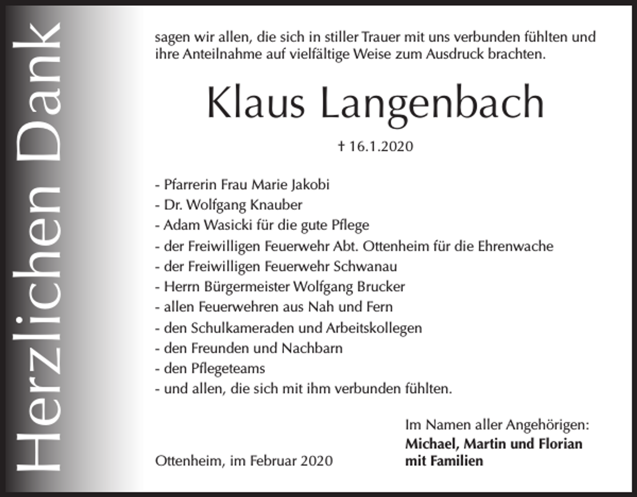<p>Herzlichen Dank</p><p>sagen wir allen, die sich in stiller Trauer mit uns verbunden fühlten und<br />ihre Anteilnahme auf vielfältige Weise zum Ausdruck brachten.</p><p>Klaus Langenbach<br />† 16.1.2020<br />- Pfarrerin Frau Marie Jakobi<br />- Dr. Wolfgang Knauber<br />- Adam Wasicki für die gute Pflege<br />- der Freiwilligen Feuerwehr Abt. Ottenheim für die Ehrenwache<br />- der Freiwilligen Feuerwehr Schwanau<br />- Herrn Bürgermeister Wolfgang Brucker<br />- allen Feuerwehren aus Nah und Fern<br />- den Schulkameraden und Arbeitskollegen<br />- den Freunden und Nachbarn<br />- den Pflegeteams<br />- und allen, die sich mit ihm verbunden fühlten.</p><p>Ottenheim, im Februar 2020</p><p>Im Namen aller Angehörigen:<br />Michael, Martin und Florian<br />mit Familien</p>
