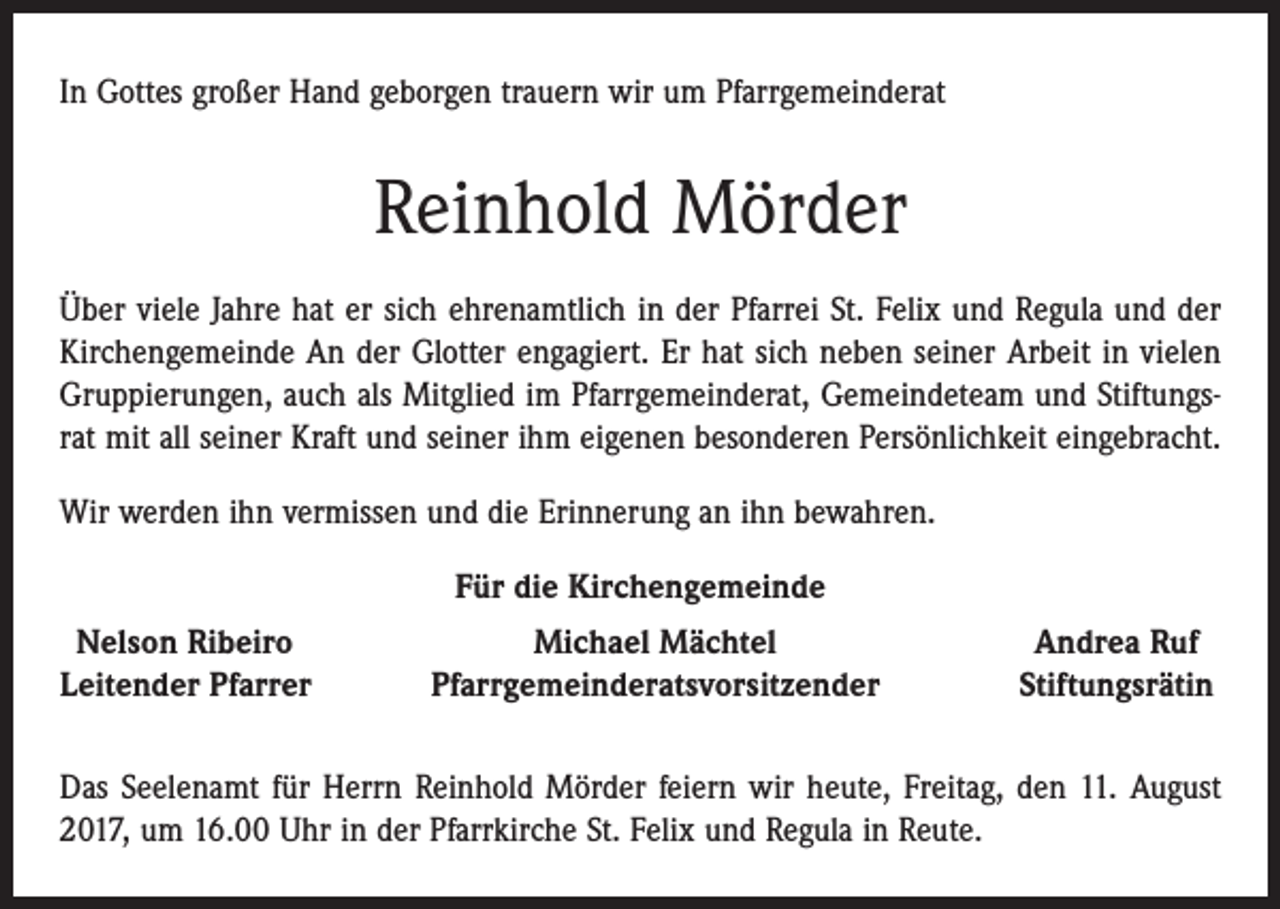 <p>In Gottes großer Hand geborgen trauern wir um Pfarrgemeinderat</p><p>Reinhold Mörder<br />Über viele Jahre hat er sich ehrenamtlich in der Pfarrei St. Felix und Regula und der<br />Kirchengemeinde An der Glotter engagiert. Er hat sich neben seiner Arbeit in vielen<br />Gruppierungen, auch als Mitglied im Pfarrgemeinderat, Gemeindeteam und Stiftungsrat mit all seiner Kraft und seiner ihm eigenen besonderen Persönlichkeit eingebracht.<br />Wir werden ihn vermissen und die Erinnerung an ihn bewahren.<br />Für die Kirchengemeinde<br />Nelson Ribeiro<br />eitender Pfarrer<br />L</p><p>Michael Mächtel<br />Pfarrgemeinderatsvorsitzender</p><p>Andrea Ruf<br />Stiftungsrätin</p><p>Das Seelenamt für Herrn Reinhold Mörder feiern wir heute, Freitag, den 11. August<br />2017, um 16.00 Uhr in der Pfarrkirche St. Felix und Regula in Reute.</p>