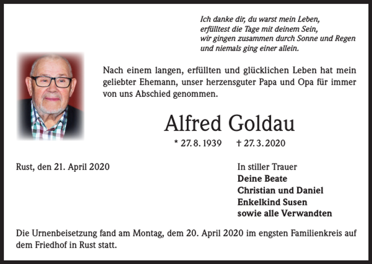 <p>Ich danke dir, du warst mein Leben,<br />erfülltest die Tage mit deinem Sein,<br />wir gingen zusammen durch Sonne und Regen<br />und niemals ging einer allein.</p><p>Nach einem langen, erfüllten und glücklichen Leben hat mein<br />geliebter Ehemann, unser herzensguter Papa und Opa für immer<br />von uns Abschied genommen.</p><p>Alfred Goldau<br />* 27. 8. 1939 † 27. 3. 2020<br />Rust, den 21. April 2020</p><p>In stiller Trauer<br />Deine Beate<br />Christian und Daniel<br />Enkelkind Susen<br />sowie alle Verwandten</p><p>Die Urnenbeisetzung fand am Montag, dem 20. April 2020 im engsten Familienkreis auf<br />dem Friedhof in Rust statt.</p>