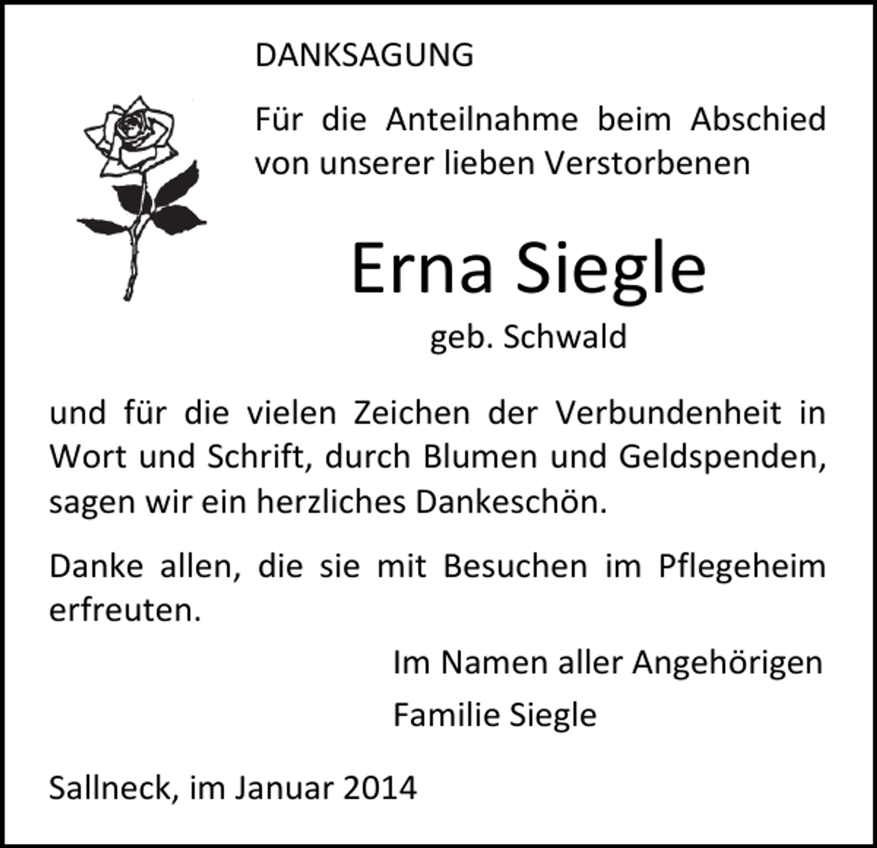 <p>DANKSAGUNG<br />Für die Anteilnahme beim Abschied<br />von unserer lieben Verstorbenen</p><p>Erna Siegle<br />geb. Schwald</p><p>und für die vielen Zeichen der Verbundenheit in<br />Wort und Schrift, durch Blumen und Geldspenden,<br />sagen wir ein herzliches Dankeschön.<br />Danke allen, die sie mit Besuchen im Pflegeheim<br />erfreuten.<br />Im Namen aller Angehörigen<br />Familie Siegle<br />Sallneck, im Januar 2014</p>