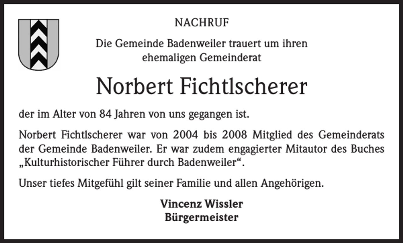 <p>NACHRUF<br />Die Gemeinde Badenweiler trauert um ihren<br />ehemaligen Gemeinderat</p><p>Norbert Fichtlscherer<br />der im Alter von 84 Jahren von uns gegangen ist.<br />Norbert Fichtlscherer war von 2004 bis 2008 Mitglied des Gemeinderats<br />der Gemeinde Badenweiler. Er war zudem engagierter Mitautor des Buches<br />„Kulturhistorischer Führer durch Badenweiler“.<br />Unser tiefes Mitgefühl gilt seiner Familie und allen Angehörigen.<br />Vincenz Wissler<br />Bürgermeister</p>