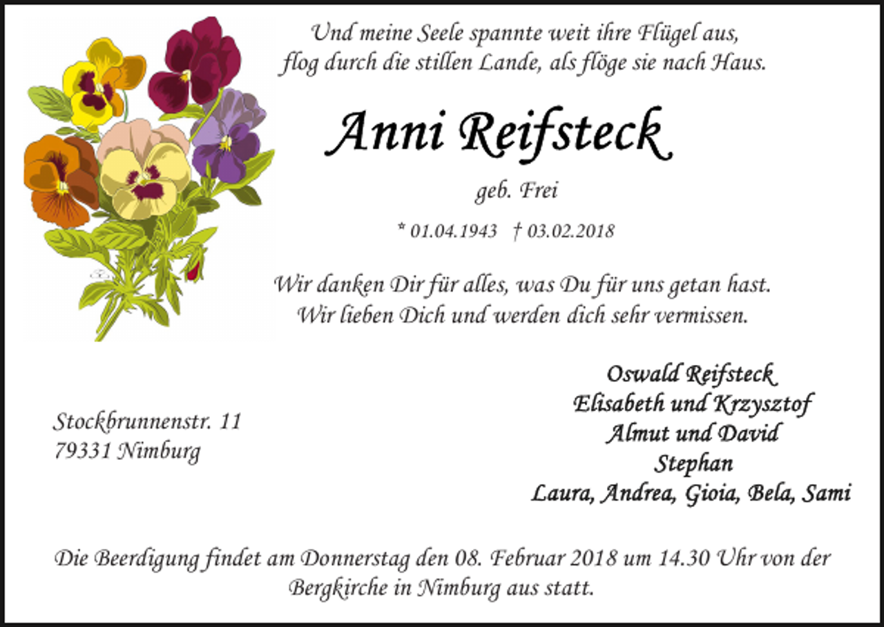 <p>U n d mei<br />ne Seele<br />p a n nte we<br />it iihre<br />hre Flügel<br />Fl ügel aus,<br />a us,<br />Und<br />meine<br />Seeles spannte<br />weit<br />flog durch<br />stillenn Lande,<br />flöge sie<br />sie nach<br />flog<br />d urc h die<br />die stille<br />L a n de, als<br />als flöge<br />n ac h Haus.<br />H a us.</p><p>ge<br />b. Frei<br />Frei<br />geb.<br />** 01.04.1943<br />0 1. 0 4. 1 9 4 3 †† 03.02.2018<br />0 3. 0 2. 2 0 1 8</p><p>Wir d adanken<br />n ke n Dir<br />a s Du<br />D u ffür<br />ür uns<br />u ns getan<br />get a n hast.<br />h ast.<br />Wir<br />Dirf ürfüralles,<br />alles,wwas<br />Wir<br />Dich<br />werden<br />sehr<br />vermissen.<br />Wir lielieben<br />be n Dic<br />h u und<br />n d wer<br />de n dich<br />dic h se<br />hr ver<br />misse n.</p><p>Stoc k br u n ne nstr. 1111<br />Stockbrunnenstr.<br />779331<br />9 1 Nimburg<br />Ni m b urg</p><p>Die Beer<br />Die<br />Beerdigung<br />dig u ng fifindet<br />n det aam<br />m Do<br />Donnerstag<br />n nerst ag de<br />denn 008.<br />8. Februar<br />Fe br u ar 22018<br />0 1 8 um<br />u m 114.30<br />4. 3 0 Uhr<br />U hr vo<br />vonn der<br />der<br />Berg kirc he i in<br />n Nimburg<br />Ni m b urg aaus<br />us ststatt.<br />att.<br />Bergkirche</p>