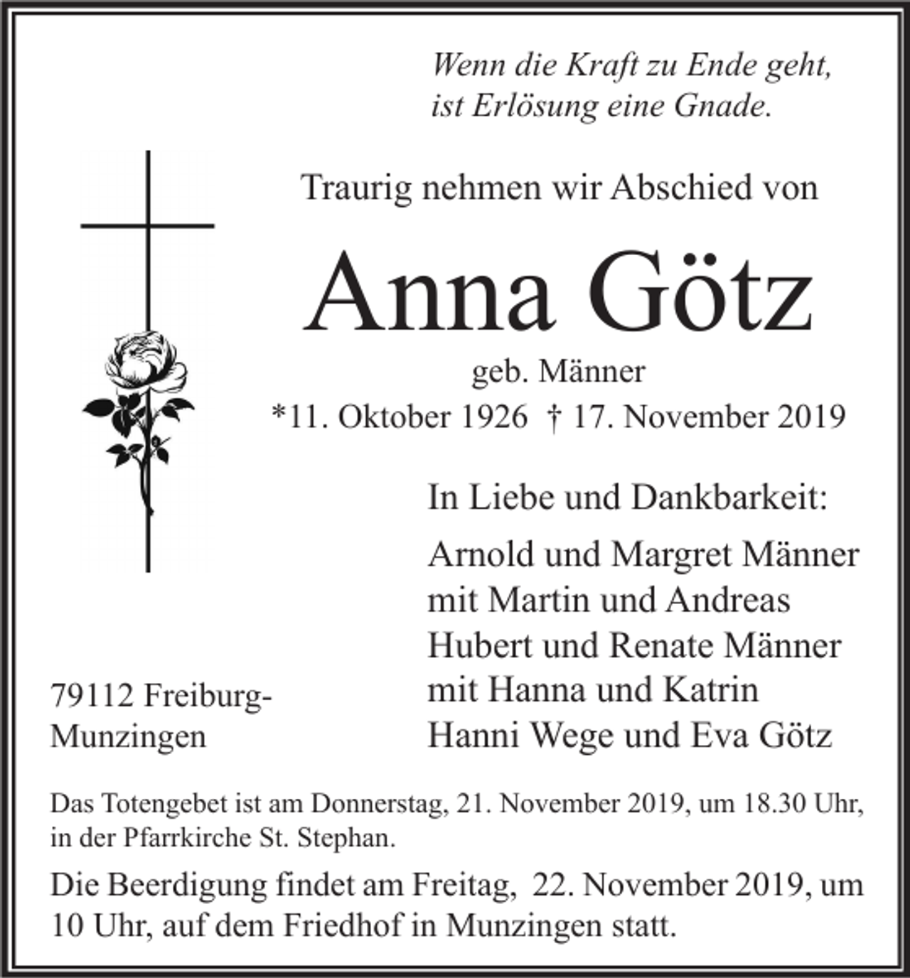 <p>Wenn die Kraft zu Ende geht,<br />ist Erlösung eine Gnade.</p><p>Traurig nehmen wir Abschied von</p><p>Anna Götz</p><p>geb. Männer<br />*11. Oktober 1926 † 17. November 2019</p><p>79112 FreiburgMunzingen</p><p>In Liebe und Dankbarkeit:<br />Arnold und Margret Männer<br />mit Martin und Andreas<br />Hubert und Renate Männer<br />mit Hanna und Katrin<br />Hanni Wege und Eva Götz</p><p>Das Totengebet ist am Donnerstag, 21. November 2019, um 18.30 Uhr,<br />in der Pfarrkirche St. Stephan.</p><p>Die Beerdigung findet am Freitag, 22. November 2019, um<br />10 Uhr, auf dem Friedhof in Munzingen statt.</p>