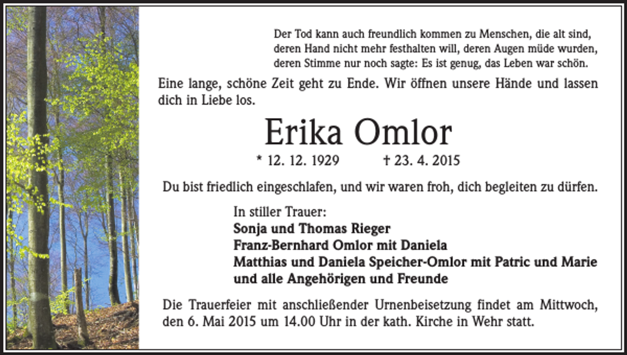 <p>Der Tod kann auch freundlich kommen zu Menschen, die alt sind,<br />deren Hand nicht mehr festhalten will, deren Augen müde wurden,<br />deren Stimme nur noch sagte: Es ist genug, das Leben war schön.</p><p>Eine lange, schöne Zeit geht zu Ende. Wir öffnen unsere Hände und lassen<br />dich in Liebe los.</p><p>Erika Omlor</p><p>* 12. 12. 1929 † 23. 4. 2015<br />Du bist friedlich eingeschlafen, und wir waren froh, dich begleiten zu dürfen.<br />In stiller Trauer:<br />Sonja und Thomas Rieger<br />Franz-Bernhard Omlor mit Daniela<br />Matthias und Daniela Speicher-Omlor mit Patric und Marie<br />und alle Angehörigen und Freunde<br />Die Trauerfeier mit anschließender Urnenbeisetzung findet am Mittwoch,<br />den 6. Mai 2015 um 14.00 Uhr in der kath. Kirche in Wehr statt.</p>
