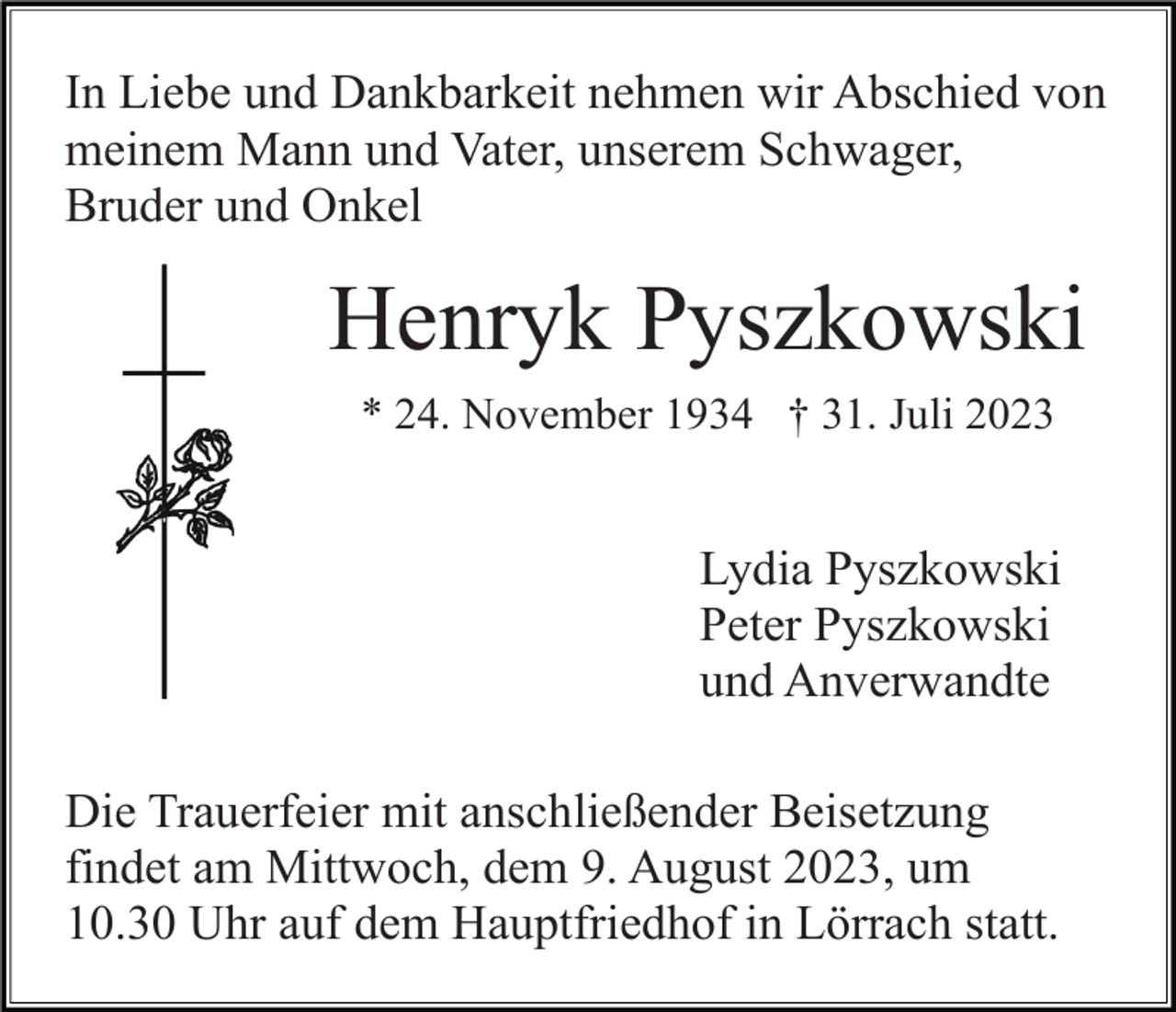 <p>In Liebe und Dankbarkeit nehmen wir Abschied von<br />meinem Mann und Vater, unserem Schwager,<br />Bruder und Onkel</p><p>Henryk Pyszkowski<br />* 24. November 1934 † 31. Juli 2023</p><p>Lydia Pyszkowski<br />Peter Pyszkowski<br />und Anverwandte<br />Die Trauerfeier mit anschließender Beisetzung<br />findet am Mittwoch, dem 9. August 2023, um<br />10.30 Uhr auf dem Hauptfriedhof in Lörrach statt.</p>
