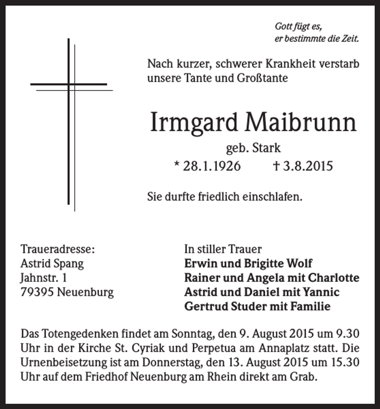 <p>Gott fügt es,<br />er bestimmte die Zeit.</p><p>Nach kurzer, schwerer Krankheit verstarb<br />unsere Tante und Großtante</p><p>Irmgard Maibrunn<br />geb. Stark<br />* 28.1.1926<br />† 3.8.2015<br />Sie durfte friedlich einschlafen.</p><p>Traueradresse:<br />Astrid Spang<br />Jahnstr. 1<br />79395 Neuenburg</p><p>In stiller Trauer<br />Erwin und Brigitte Wolf<br />Rainer und Angela mit Charlotte<br />Astrid und Daniel mit Yannic<br />Gertrud Studer mit Familie</p><p>Das Totengedenken findet am Sonntag, den 9. August 2015 um 9.30<br />Uhr in der Kirche St. Cyriak und Perpetua am Annaplatz statt. Die<br />Urnenbeisetzung ist am Donnerstag, den 13. August 2015 um 15.30<br />Uhr auf dem Friedhof Neuenburg am Rhein direkt am Grab.</p>