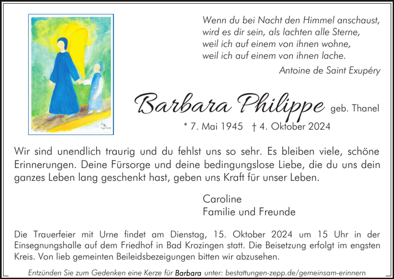 <p>Wenn du bei Nacht den Himmel anschaust,<br />wird es dir sein, als lachten alle Sterne,<br />weil ich auf einem von ihnen wohne,<br />weil ich auf einem von ihnen lache.<br />Antoine de Saint Exupéry</p><p>Barbara Philippe</p><p>geb. Thanel</p><p>* 7. Mai 1945 † 4. Oktober 2024</p><p>Wir sind unendlich traurig und du fehlst uns so sehr. Es bleiben viele, schöne<br />Erinnerungen. Deine Fürsorge und deine bedingungslose Liebe, die du uns dein<br />ganzes Leben lang geschenkt hast, geben uns Kraft für unser Leben.<br />Caroline<br />Familie und Freunde<br />Die Trauerfeier mit Urne findet am Dienstag, 15. Oktober 2024 um 15 Uhr in der<br />Einsegnungshalle auf dem Friedhof in Bad Krozingen statt. Die Beisetzung erfolgt im engsten<br />Kreis. Von lieb gemeinten Beileidsbezeigungen bitten wir abzusehen.<br />Entzünden Sie zum Gedenken eine Kerze für</p><p>unter: bestattungen-zepp.de/gemeinsam-erinnern</p>