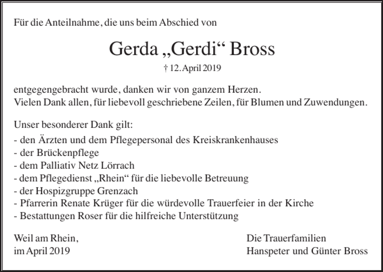 <p>Für die Anteilnahme, die uns beim Abschied von</p><p>Gerda „Gerdi“ Bross<br />† 12. April 2019</p><p>entgegengebracht wurde, danken wir von ganzem Herzen.<br />Vielen Dank allen, für liebevoll geschriebene Zeilen, für Blumen und Zuwendungen.<br />Unser besonderer Dank gilt:<br />- den Ärzten und dem Pflegepersonal des Kreiskrankenhauses<br />- der Brückenpflege<br />- dem Palliativ Netz Lörrach<br />- dem Pflegedienst „Rhein“ für die liebevolle Betreuung<br />- der Hospizgruppe Grenzach<br />- Pfarrerin Renate Krüger für die würdevolle Trauerfeier in der Kirche<br />- Bestattungen Roser für die hilfreiche Unterstützung<br />Weil am Rhein,<br />im April 2019</p><p>Die Trauerfamilien<br />Hanspeter und Günter Bross</p>