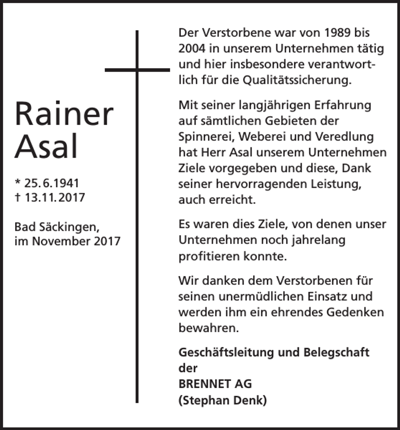 <p>Der Verstorbene war von 1989 bis<br />2004 in unserem Unternehmen tätig<br />und hier insbesondere verantwortlich für die Qualitätssicherung.</p><p>Rainer<br />Asal<br />* 25. 6.1941<br />† 13.11. 2017<br />Bad Säckingen,<br />im November 2017</p><p>Mit seiner langjährigen Erfahrung<br />auf sämtlichen Gebieten der<br />Spinnerei, Weberei und Veredlung<br />hat Herr Asal unserem Unternehmen<br />Ziele vorgegeben und diese, Dank<br />seiner hervorragenden Leistung,<br />auch erreicht.<br />Es waren dies Ziele, von denen unser<br />Unternehmen noch jahrelang<br />profitieren konnte.<br />Wir danken dem Verstorbenen für<br />seinen unermüdlichen Einsatz und<br />werden ihm ein ehrendes Gedenken<br />bewahren.<br />Geschäftsleitung und Belegschaft<br />der<br />BRENNET AG<br />(Stephan Denk)</p>