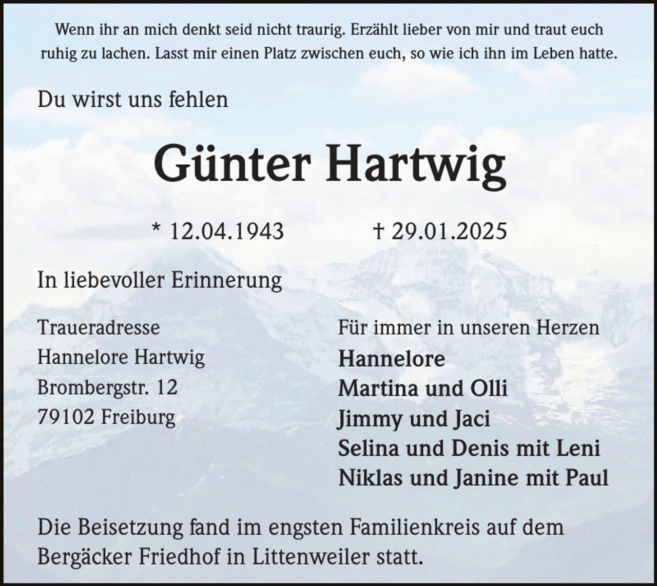 <p>Wenn ihr an mich denkt seid nicht traurig. Erzählt lieber von mir und traut euch<br />ruhig zu lachen. Lasst mir einen Platz zwischen euch, so wie ich ihn im Leben hatte.</p><p>Du wirst uns fehlen</p><p>Günter Hartwig<br />* 12.04.1943</p><p>† 29.01.2025</p><p>In liebevoller Erinnerung<br />Traueradresse<br />Hannelore Hartwig<br />Brombergstr. 12<br />79102 Freiburg</p><p>Für immer in unseren Herzen</p><p>Hannelore<br />Martina und Olli<br />Jimmy und Jaci<br />Selina und Denis mit Leni<br />Niklas und Janine mit Paul</p><p>Die Beisetzung fand im engsten Familienkreis auf dem<br />Bergäcker Friedhof in Littenweiler statt.</p>
