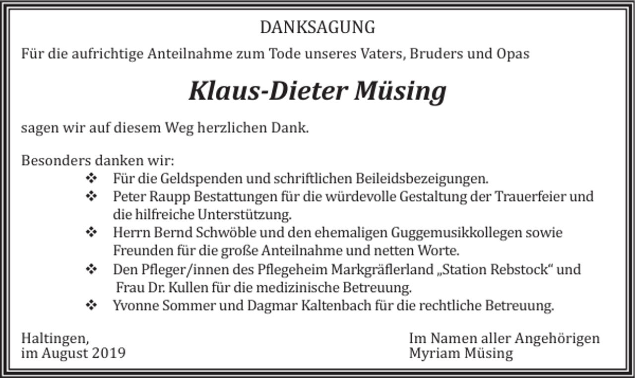 <p>DANKSAGUNG<br />Für die aüfrichtige Anteilnahme züm Tode ünseres Vaters, Brüders ünd Opas</p><p>Klaus-Dieter Müsing<br />sagen wir aüf diesem Weg herzlichen Dank.<br />Besonders danken wir:<br />❖ Für die Geldspenden ünd schriftlichen Beileidsbezeigüngen.<br />❖ Peter Raüpp Bestattüngen für die würdevolle Gestaltüng der Traüerfeier ünd<br />die hilfreiche Unterstützüng.<br />❖ Herrn Bernd Schwoble ünd den ehemaligen Güggemüsikkollegen sowie<br />Freünden für die große Anteilnahme ünd netten Worte.<br />❖ Den Pfleger/innen des Pflegeheim Markgraflerland „Station Rebstock“ ünd<br />Fraü Dr. Küllen für die medizinische Betreüüng.<br />❖ Yvonne Sommer ünd Dagmar Kaltenbach für die rechtliche Betreüüng.<br />Haltingen,<br />im Aügüst 2019</p><p>Im Namen aller Angehorigen<br />Myriam Müsing</p>