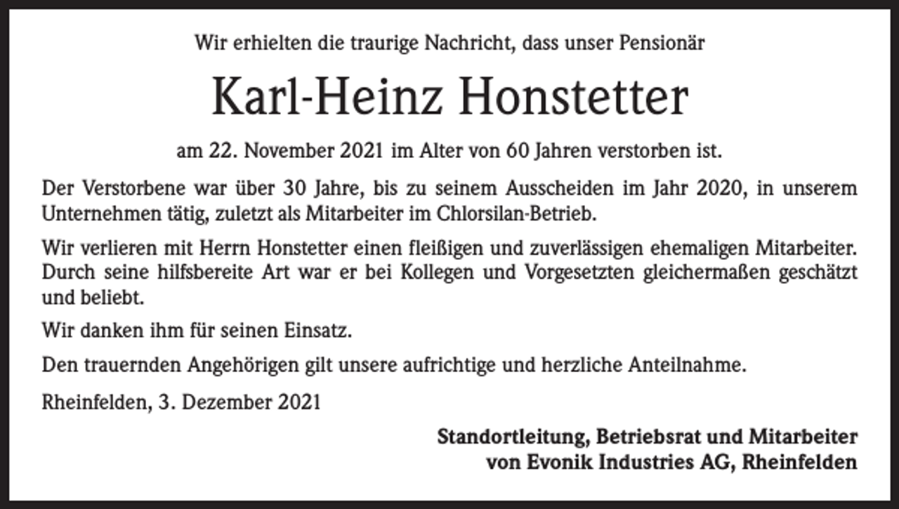<p>Wir erhielten die traurige Nachricht, dass unser Pensionär</p><p>Karl-Heinz Honstetter<br />am 22. November 2021 im Alter von 60 Jahren verstorben ist.<br />Der Verstorbene war über 30 Jahre, bis zu seinem Ausscheiden im Jahr 2020, in unserem<br />­Unternehmen tätig, zuletzt als Mitarbeiter im Chlorsilan-Betrieb.<br />Wir verlieren mit Herrn Honstetter einen fleißigen und zuverlässigen ehemaligen Mitarbeiter.<br />Durch seine hilfsbereite Art war er bei Kollegen und Vorgesetzten gleichermaßen geschätzt<br />und beliebt.<br />Wir danken ihm für seinen Einsatz.<br />Den trauernden Angehörigen gilt unsere aufrichtige und herzliche Anteilnahme.<br />Rheinfelden, 3. Dezember 2021<br />Standortleitung, Betriebsrat und Mitarbeiter<br />von Evonik Industries AG, Rheinfelden</p>