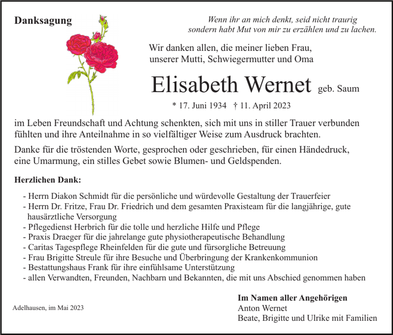 <p>Danksagung</p><p>Wenn ihr an mich denkt, seid nicht traurig<br />sondern habt Mut von mir zu erzählen und zu lachen.</p><p>Wir danken allen, die meiner lieben Frau,<br />unserer Mutti, Schwiegermutter und Oma</p><p>Elisabeth Wernet geb. Saum<br />* 17. Juni 1934 † 11. April 2023</p><p>im Leben Freundschaft und Achtung schenkten, sich mit uns in stiller Trauer verbunden<br />fühlten und ihre Anteilnahme in so vielfältiger Weise zum Ausdruck brachten.<br />Danke für die tröstenden Worte, gesprochen oder geschrieben, für einen Händedruck,<br />eine Umarmung, ein stilles Gebet sowie Blumen- und Geldspenden.<br />Herzlichen Dank:<br />- Herrn Diakon Schmidt für die persönliche und würdevolle Gestaltung der Trauerfeier<br />- Herrn Dr. Fritze, Frau Dr. Friedrich und dem gesamten Praxisteam für die langjährige, gute<br />hausärztliche Versorgung<br />- Pflegedienst Herbrich für die tolle und herzliche Hilfe und Pflege<br />- Praxis Draeger für die jahrelange gute physiotherapeutische Behandlung<br />- Caritas Tagespflege Rheinfelden für die gute und fürsorgliche Betreuung<br />- Frau Brigitte Streule für ihre Besuche und Überbringung der Krankenkommunion<br />- Bestattungshaus Frank für ihre einfühlsame Unterstützung<br />- allen Verwandten, Freunden, Nachbarn und Bekannten, die mit uns Abschied genommen haben<br />Adelhausen, im Mai 2023</p><p>Im Namen aller Angehörigen<br />Anton Wernet<br />Beate, Brigitte und Ulrike mit Familien</p>