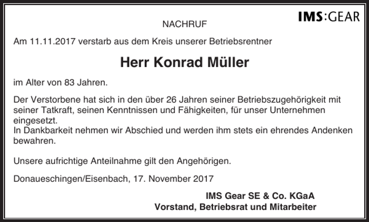 <p>NACHRUF<br />Am 11.11.2017 verstarb aus dem Kreis unserer Betriebsrentner</p><p>Herr Konrad Müller<br />im Alter von 83 Jahren.<br />Der Verstorbene hat sich in den über 26 Jahren seiner Betriebszugehörigkeit mit<br />seiner Tatkraft, seinen Kenntnissen und Fähigkeiten, für unser Unternehmen<br />eingesetzt.<br />In Dankbarkeit nehmen wir Abschied und werden ihm stets ein ehrendes Andenken<br />bewahren.<br />Unsere aufrichtige Anteilnahme gilt den Angehörigen.<br />Donaueschingen/Eisenbach, 17. November 2017<br />IMS Gear SE &amp; Co. KGaA<br />Vorstand, Betriebsrat und Mitarbeiter</p>