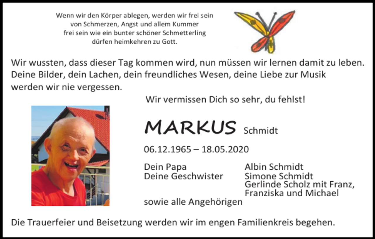 <p>Wenn wir den Körper ablegen, werden wir frei sein<br />von Schmerzen, Angst und allem Kummer<br />frei sein wie ein bunter schöner Schmetterling<br />dürfen heimkehren zu Gott.</p><p>Wir wussten, dass dieser Tag kommen wird, nun müssen wir lernen damit zu leben.<br />Deine Bilder, dein Lachen, dein freundliches Wesen, deine Liebe zur Musik<br />werden wir nie vergessen.<br />Wir vermissen Dich so sehr, du fehlst!</p><p>MARKUS</p><p>Schmidt</p><p>06.12.1965 – 18.05.2020<br />Dein Papa<br />Deine Geschwister<br />sowie alle Angehörigen</p><p>Albin Schmidt<br />Simone Schmidt<br />Gerlinde Scholz mit Franz,<br />Franziska und Michael</p><p>Die Trauerfeier und Beisetzung werden wir im engen Familienkreis begehen.</p>