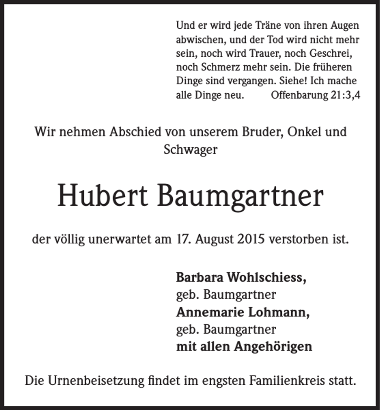<p>Und er wird jede Träne von ihren Augen<br />abwischen, und der Tod wird nicht mehr<br />sein, noch wird Trauer, noch Geschrei,<br />noch Schmerz mehr sein. Die früheren<br />Dinge sind vergangen. Siehe! Ich mache<br />alle Dinge neu.<br />Offenbarung 21:3,4</p><p>Wir nehmen Abschied von unserem Bruder, Onkel und<br />Schwager</p><p>Hubert Baumgartner<br />der völlig unerwartet am 17. August 2015 verstorben ist.<br />Barbara Wohlschiess,<br />geb. Baumgartner<br />Annemarie Lohmann,<br />geb. Baumgartner<br />mit allen Angehörigen<br />Die Urnenbeisetzung findet im engsten Familienkreis statt.</p>