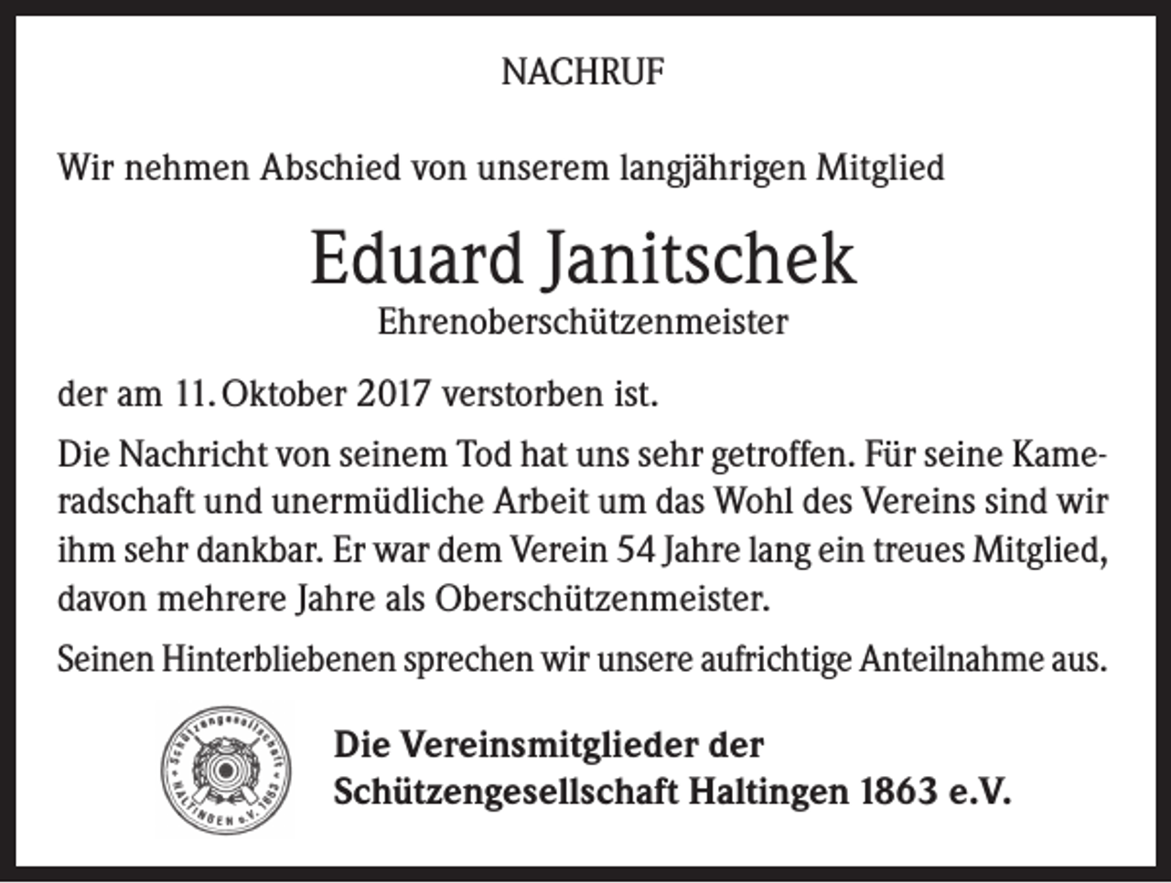 <p>NACHRUF<br />Wir nehmen Abschied von unserem langjährigen Mitglied</p><p>Eduard Janitschek<br />Ehrenoberschützenmeister</p><p>der am 11. Oktober 2017 verstorben ist.<br />Die Nachricht von seinem Tod hat uns sehr getroffen. Für seine Kameradschaft und unermüdliche Arbeit um das Wohl des Vereins sind wir<br />ihm sehr dankbar. Er war dem Verein 54 Jahre lang ein treues Mitglied,<br />davon mehrere Jahre als Oberschützenmeister.<br />Seinen Hinterbliebenen sprechen wir unsere aufrichtige Anteilnahme aus.<br />Die Vereinsmitglieder der<br />Schützengesellschaft Haltingen 1863 e.V.</p>